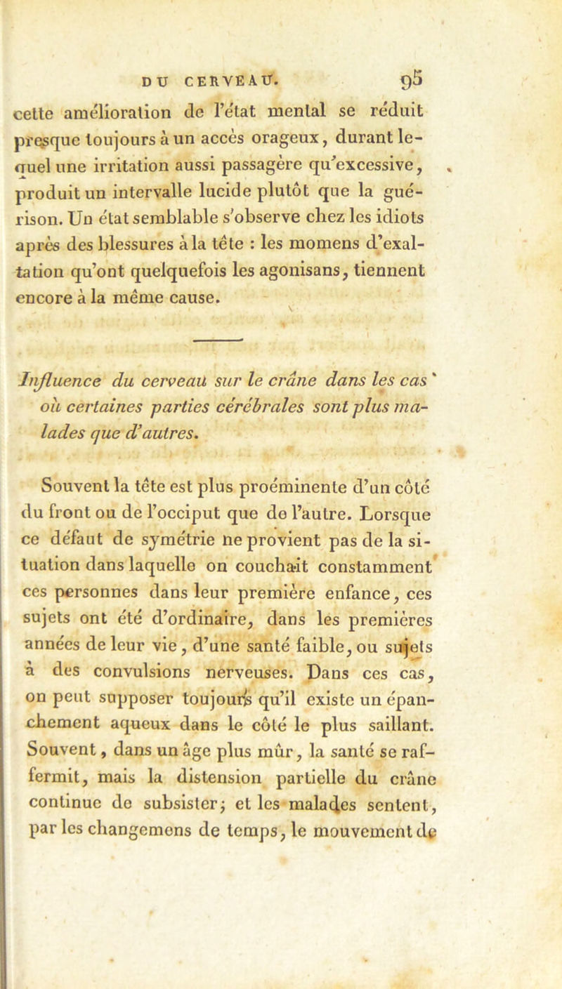 cette amélioration de l’e'tat mental se réduit presque toujours à un accès orageux, durant le- <Tuel une irritation aussi passagère qu’excessive, produit un intervalle lucide plutôt que la gué- rison. Un état semblable s'observe chez les idiots après des blessures à la tête : les momens d’exal- tation qu’ont quelquefois les agonisans, tiennent encore à la même cause. Influence du cerveau sur le crâne dans les cas ' ou certaines parties cérébrales sont plus ma- lades que d’autres. Souvent la tête est plus proéminente d’un côte du front ou de l’occiput que de l’autre. Lorsque ce défaut de symétrie ne provient pas de la si- tuation dans laquelle on coucha-it constamment ces personnes dans leur première enfance, ces sujets ont été d’ordinaire, dans les premières années de leur vie, d’une santé faible, ou sujets à des convulsions nerveuses. Dans ces cas, on peut supposer toujours qu’il existe un épan- chement aqueux dans le côté le plus saillant. Souvent, dans un âge plus mûr, la santé se raf- fermit, mais la distension partielle du crâne continue do subsister; elles malades sentent, par les changemons de temps, le mouvement de