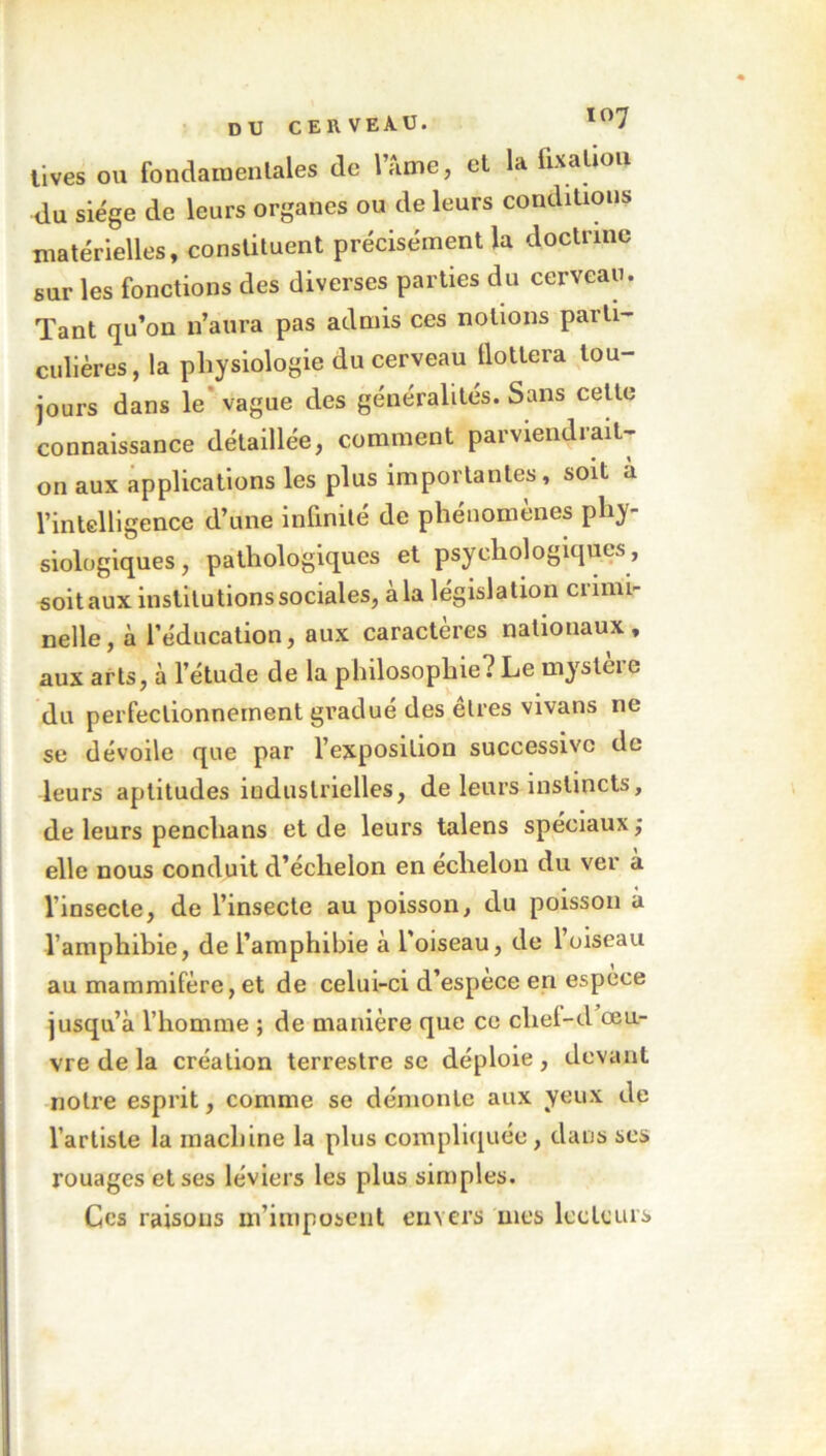 tives ou fondait) en laies de lame, et la fixation du siège de leurs organes ou de leurs conditions matérielles, constituent précisément la doctrine sur les fonctions des diverses parties du cerveau. Tant qu’on n’aura pas admis ces notions parti- culières, la physiologie du cerveau Hottera tou- jours dans le’ vague des généralités. Sans cette connaissance détaillée, comment parviendrait- on aux applications les plus importantes, soit a l’intelligence d’une infinité de phénomènes phy- siologiques, pathologiques et psychologiques, soit aux institutions sociales, à la législation crimi- nelle, à l’éducation, aux caractères nationaux, aux arts, à l’étude de la philosophie? Le mystère du perfectionnement gradué des êtres vivans ne se dévoile que par l’exposition successive de leurs aptitudes industrielles, de leurs instincts, de leurs penchans et de leurs talens spéciaux; elle nous conduit d’échelon en échelon du ver à l’insecte, de l’insecte au poisson, du poisson à l’amphibie, de l’amphibie à l'oiseau, de l’oiseau au mammifère, et de celui-ci d’espèce en espèce jusqu’à l’homme ; de manière que ce cliel-d œu- vre de la création terrestre se déploie, devant notre esprit, comme se démonte aux yeux de l’artiste la machine la plus compliquée, dans scs rouages et ses léviers les plus simples. Ces raisons m’imposent envers mes lecteurs