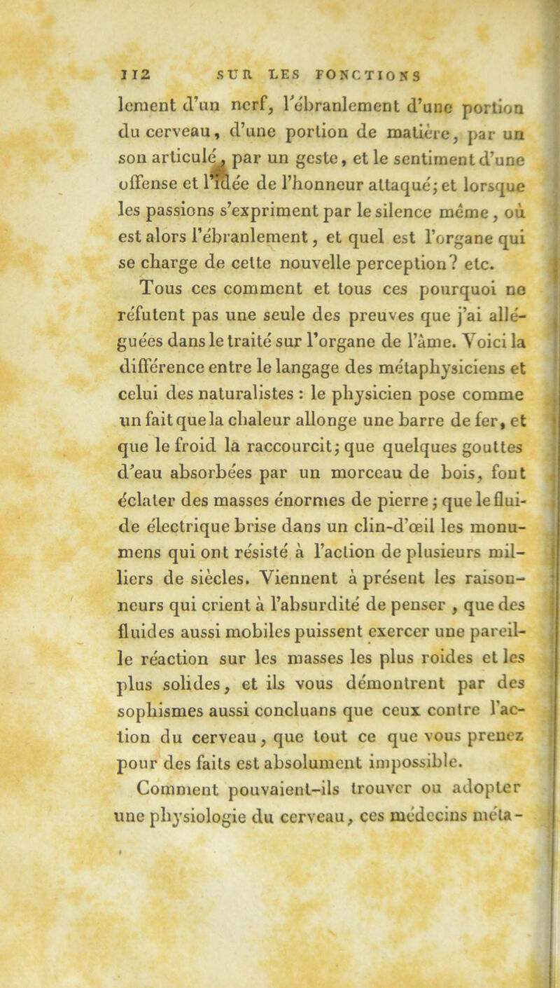 louent d’an nerf, l'ébranlement d’une portion du cerveau, d’une portion de matière, par un son artieuh^ par un geste, et le sentiment d’une offense et l’idée de l’honneur attaque; et lorsque les passions s’expriment par le silence même, où est alors l’ébranlement, et quel est l’organe qui se charge de cette nouvelle perception? etc. Tous ces comment et tous ces pourquoi ne réfutent pas une seule des preuves que j’ai allé- guées dans le traité sur l’organe de l’âme. Yoici la différence entre le langage des métaphysiciens et celui des naturalistes : le physicien pose comme ; un fait que la chaleur allonge une barre de fer, et que le froid la raccourcit; que quelques gouttes cVeau absorbées par un morceau de bois, font éclater des masses énormes de pierre ; que le flui- de électrique brise dans un clin-d'œil les monu- mens qui ont résisté à l’action de plusieurs mil- liers de siècles. Viennent à présent les raison- ] neurs qui crient à l’absurdité de penser , que des fluides aussi mobiles puissent exercer une pareil- le réaction sur les masses les plus roides et les plus solides, et ils vous démontrent par des sophismes aussi concluans que ceux contre l'ac- tion du cerveau, que tout ce que vous prenez pour des faits est absolument impossible. Comment pouvaient-ils trouver ou adopter une physiologie du cerveau, ces médecins meta-