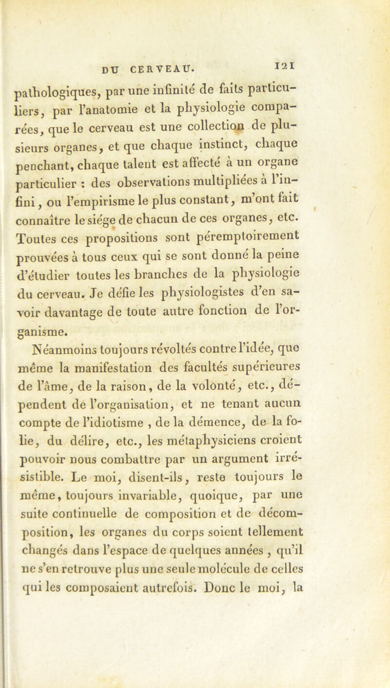 pathologiques, par une infinité de faits particu- liers, par l’anatomie et la physiologie compa- rées, que le cerveau est une collection de plu- sieurs organes, et que chaque instinct, chaque penchant, chaque talent est affecte a un organe particulier : des observations multipliées a 1 in- fini , ou l’empirisme le plus constant, m ont fait connaître le siège de chacun de ces organes, etc. Toutes ces propositions sont péremptoirement prouvées à tous ceux qui se sont donne la peine d’étudier toutes les branches de la physiologie du cerveau. Je défie les physiologistes d’en sa- voir davantage de toute autre fonction de 1 or- ganisme. Néanmoins toujours révoltés contre l’idee, que meme la manifestation des facultés supérieures de l’âme, de la raison, de la volonté, etc., dé- pendent de l’organisation, et ne tenant aucun compte de l’idiotisme , de la démence, de la fo- lie, du délire, etc., les métaphysiciens croient pouvoir nous combattre par un argument irré- sistible. Le moi, disent-ils, reste toujours le meme, toujours invariable, quoique, par une suite continuelle de composition et de décom- position, les organes du corps soient tellement changés dans l’espace de quelques années , qu’il ne s’en retrouve plus une seule molécule de celles qui les composaient autrefois. Donc le moi, la