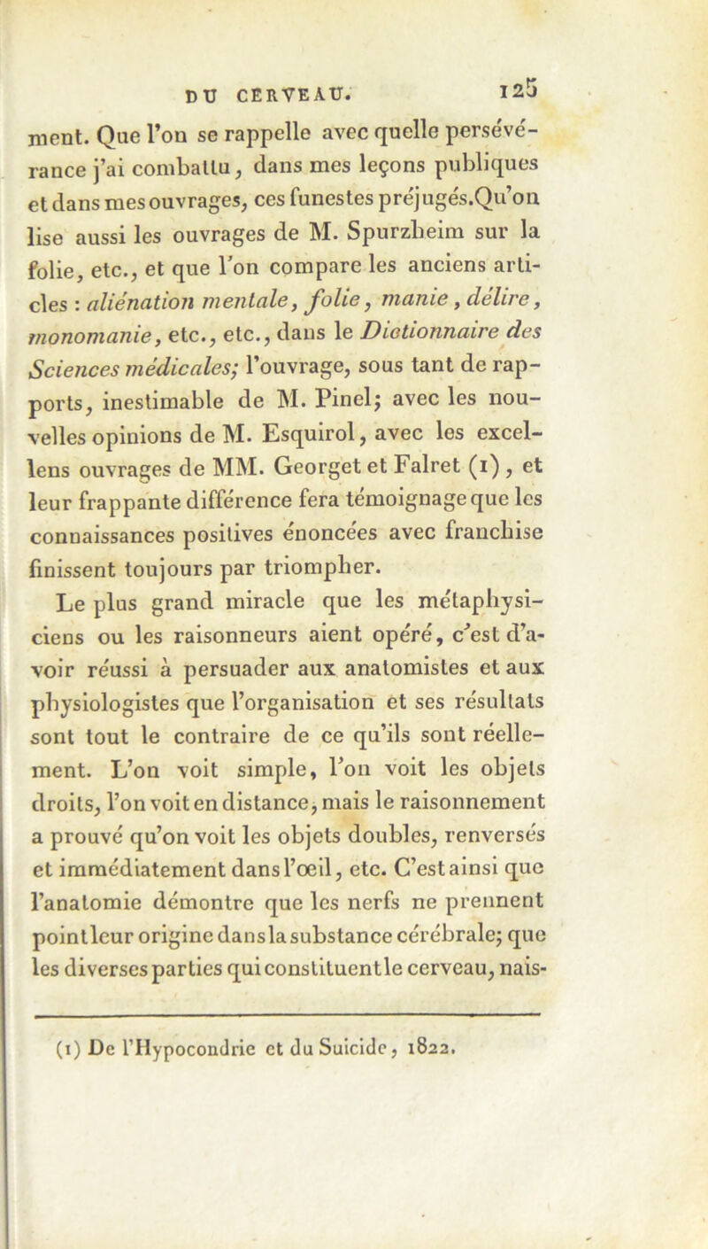 nient. Que l’on se rappelle avec quelle persévé- rance j’ai combattu, dans mes leçons publiques et dans mes ouvrages, ces funestes préjugés.Qu’on lise aussi les ouvrages de M. Spurzheim sur la folie, etc., et que l’on compare les anciens arti- cles i alienation mentale, J^olie, manie, clelu e, monomanie, etc., etc., dans le Dictionnaire des Sciences médicales; l’ouvrage, sous tant de rap- ports, inestimable de M. Pinel; avec les nou- velles opinions de M. Esquirol, avec les excel- lens ouvrages de MM. Georget et Falret (i) , et leur frappante différence fera témoignage que les connaissances positives enoncees avec franchise finissent toujours par triompher. Le plus grand miracle que les métaphysi- ciens ou les raisonneurs aient opéré, c’est d’a- voir réussi à persuader aux anatomistes et aux physiologistes que l’organisation et ses résultats sont tout le contraire de ce qu’ils sont réelle- ment. L’on voit simple, l’on voit les objets droits, l’on voit en distance, mais le raisonnement a prouvé qu’on voit les objets doubles, renversés et immédiatement dans l’oeil, etc. C’est ainsi que l’anatomie démontre que les nerfs ne prennent pointleur origine danslasubstance cérébrale; que les diverses parties quiconstituentle cerveau, nais- (i) De l'Hypocondrie et du Suicide, 1822.