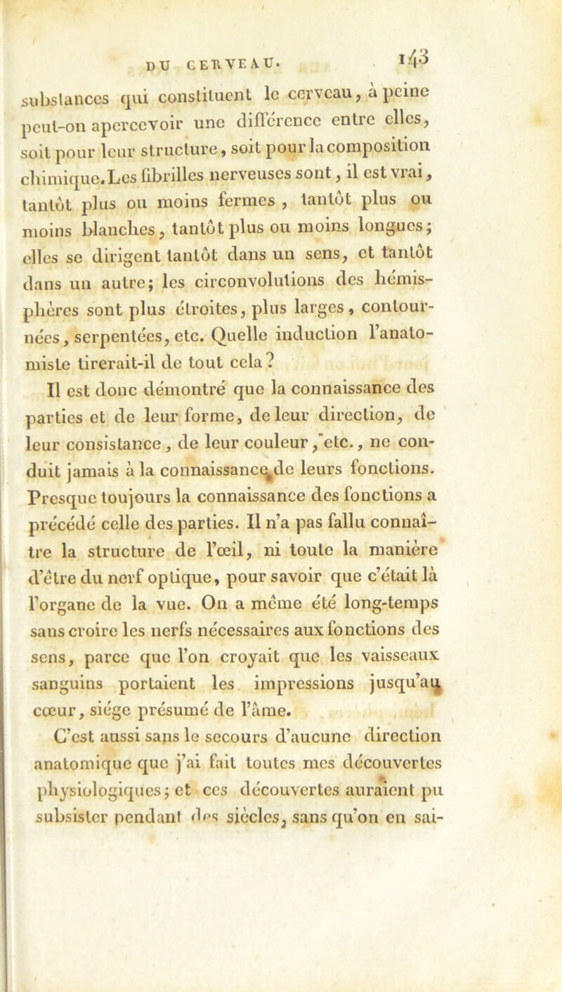 substances qui constituent le cerveau, à peine peul-on apercevoir une différence entre elles, soit pour leur structure, soit pour la composition chimique.Les fibrilles nerveuses sont, il est vrai, tantôt plus ou moins fermes , tantôt plus ou moins blanches, tantôt plus ou moins longues; clics se dirigent tantôt dans un sens, et tantôt dans un autre; les circonvolutions des liémis- phères sont plus étroites, plus larges, contour- nées, serpentées, etc. Quelle induction l’anato- miste tirerait-il de tout cela? Il est donc démontré que la connaissance des parties et de leur forme, de leur direction, de leur consistance, de leur couleur,'etc., ne con- duit jamais à la connaissance#de leurs fonctions. Presque toujours la connaissance des fonctions a précédé celle des parties. Il n’a pas fallu connaî- tre la structure de l’œil, ni toute la manière d’élre du nerf optique, pour savoir que c’était là l’organe de la vue. On a meme été long-temps sans croire les nerfs nécessaires aux fonctions des sens, parce que l’on croyait que les vaisseaux sanguins portaient les impressions jusqu’aq cœur, siège présumé de l’àme. C’est aussi sans le secours d’aucune direction anatomique que j’ai fait toutes mes découvertes physiologiques; et ces découvertes auraient pu subsister pendant des siècles, sans qu’on en sai-