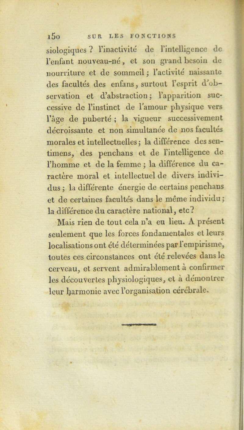 \ l5o SUR LES FONCTIONS siologiques ? l’inaclivité de l'intelligence de l’enfant nouveau-né, et son grand besoin de nourriture et de sommeil ; l’activité naissante des facultés des enfans, surtout l’esprit d'ob- servation et d’abstraction ; l’apparition suc- cessive de l’instinct de l'amour physique vers l’âge de puberté ; la vigueur successivement décroissante et non simultanée de nos facultés morales et intellectuelles ; la différence des sen- timens, des penchans et de l’intelligence de l’homme et de la femme ; la différence du ca- ractère moral et intellectuel de divers indivi- dus ; la différente énergie de certains penchans et de certaines facultés dans le même individu ; la différence du caractère national, etc? Mais rien de tout cela n’a eu lieu. A présent seulement que les forces fondamentales et leurs localisations ont été déterminées par l’empirisme, toutes ces circonstances ont été relevées dans le cerveau, et servent admirablement à confirmer les découvertes physiologiques, et à démontrer leur ljarmonic avec l’organisation cérébrale.