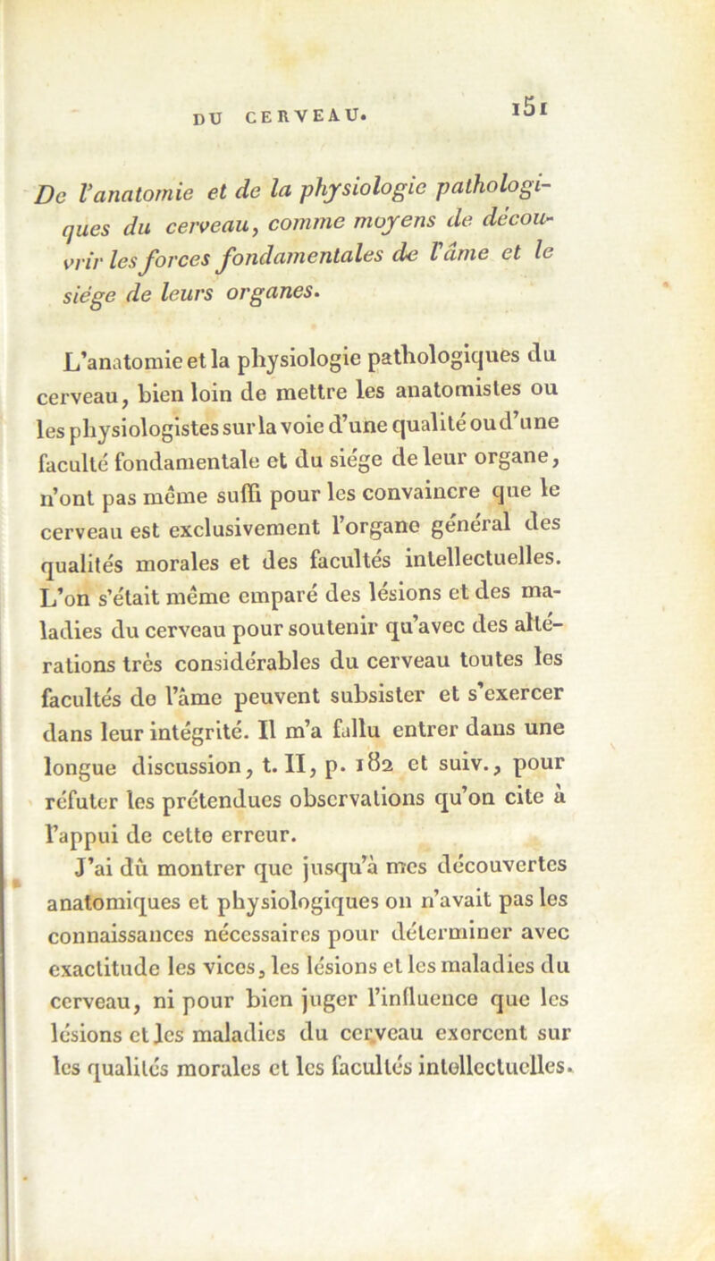 De Vanatomie et de la physiologie pathologi- ques du cerveau, comme moyens de décou- vrir les forces fondamentales de Vcime et le siège de leurs organes. L’anatomie et la physiologie pathologiques du cerveau j hien loin de mettre les anatomistes ou les physiologistes sur la voie d’une qualité oud’une faculté fondamentale et du siège de leur organe, n’ont pas meme suffi pour les convaincre que le cerveau est exclusivement l’organe général des qualités morales et des facultés intellectuelles. L’on s’était même emparé des lésions et des ma- ladies du cerveau pour soutenir qu’avec des alte- rations très considérables du cerveau toutes les facultés do l’âme peuvent subsister et s’exercer dans leur intégrité. Il m’a fallu entrer dans une longue discussion, t. II, p. 182 et suiv., pour réfuter les prétendues observations qu’on cite a l’appui de cette erreur. J’ai dû montrer que jusqu’à mes découvertes anatomiques et physiologiques 011 n’avait pas les connaissances nécessaires pour déterminer avec exactitude les vices, les lésions et les maladies du cerveau, ni pour bien juger l’influence que les lésions et les maladies du cerveau exorccnt sur les qualités morales et les facultés intellectuelles.