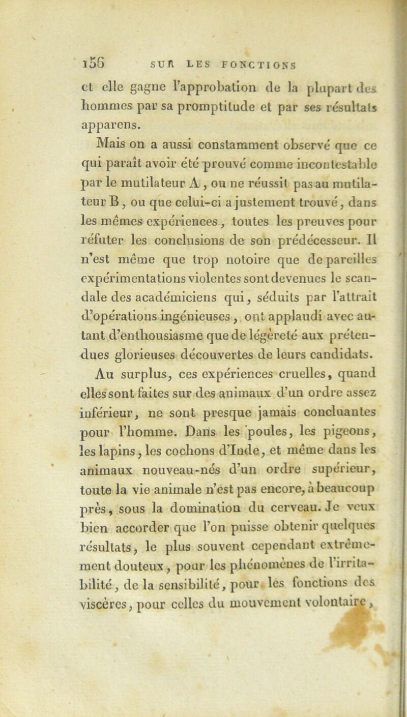 et elle gagne l’approbation de la plupart de* hommes par sa promptitude et par ses résultats appareils. Mais on a aussi constamment observe' que ce qui paraît avoir été* prouvé comme incontestable par le mutilateur A , ou ne réussit pas au mutila- teur B, ou que celui-ci a justement trouvé, dans les memes expériences, toutes les preuves pour réfuter les conclusions de son prédécesseur. Il n’est même que trop notoire que dépareillés expérimentations violentes sont devenues le scan- dale des académiciens qui, séduits par l’attrait d’opérations ingénieuses, ont applaudi avec au- tant d’enthousiasme que de légèreté aux préten- dues glorieuses découvertes de leurs candidats. Au surplus, ces expériences cruelles, quand elles sont faites sur des animaux d’un ordre assez inférieur, ne sont presque jamais concluantes pour l’homme. Dans les poules, les pigeons, les lapins, les cochons d’Inde, et même dans les animaux nouveau-nés d’un ordre supérieur, toute la vie animale n’est pas encore, à beaucoup près, sous la domination du cerveau. Je veux bien accorder que l’on puisse obtenir quelques résultats, le plus souvent cependant extrême- ment douteux, pour les phénomènes de l irrita- bilité , de la sensibilité, pour les fonctions des viscères, pour celles du mouvement volontaire , \