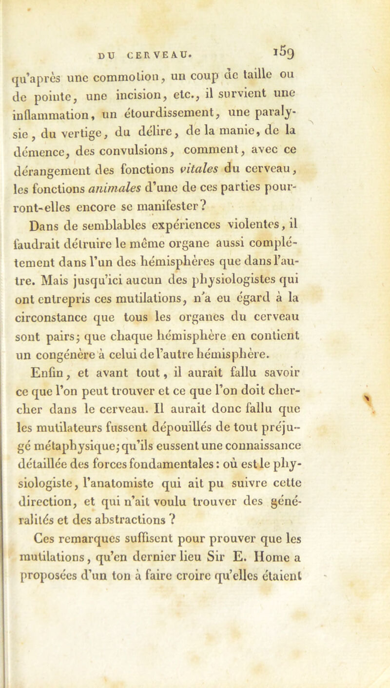 qu’a près une commotion, un coup de taille ou de pointe, une incision, etc., il survient une- in (lannnation, un étourdissement, une paraly- sie , du vertige, du déliré, de la manie, de la démence, des convulsions, comment, avec ce dérangement des fonctions vitales du cerveau, les fonctions animales d’une de ces parties pour- ront-elles encore se manifester? Dans de semblables expériences violentes, il faudrait détruire le même organe aussi complè- tement dans l’un des hémisphères que dans l’au- tre. Mais jusqu’ici aucun des physiologistes qui ont entrepris ces mutilations, n'a eu égard à la circonstance que tous les organes du cerveau sont pairs; que chaque hémisphère en contient un congénère à celui de l’autre hémisphère. Enfin, et avant tout, il aurait fallu savoir ce que l’on peut trouver et ce que l’on doit cher- cher dans le cerveau. Il aurait donc fallu que les mulilateurs fussent dépouillés de tout préju- gé métaphysique; qu’ils eussent une connaissance détaillée des forces fondamentales : où est le phy- siologiste , l’anatomiste qui ait pu suivre celte direction, et qui n’ait voulu trouver des géné- ralités et des abstractions ? Ces remarques suffisent pour prouver que les mutilations , qu’en dernier lieu Sir E. Home a proposées d’un ton à faire croire qu’elles étaient