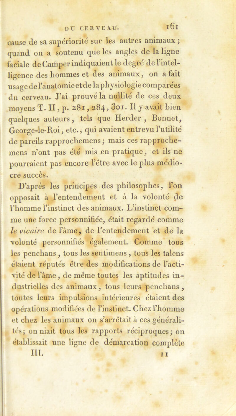 cause de sa supériorité sur les autres animaux ; quand on a soutenu que les angles de la ligne faciale de Camper indiquaient le degré de l’intel- ligence des hommes et des animaux, on a fait usage de l’anatomie et de la physiologie comparées du cerveau. J’ai prouvé la nullité de ces deux moyens T. II, p. 281,284, 3oi. Il y avait bien quelques auteurs, tels que Herder , Bonnet, George-le-Roi, etc., qui avaient entrevu l’utilité de pareils rapprocliemens ; mais ces rapprochc- mens n’ont pas été mis en pratique, et ils ne pourraient pas encore l’être avec le plus médio- cre succès. D’après les principes des philosophes, l’on opposait à l’entendement et à la volonté çle l’homme l’instinct des animaux. L’instinct com- me une force personnifiée, était regardé comme le vicaire de l’àme, de l’entendement et de la volonté personnifiés également. Comme tous les penchans , tous les sentimens, tous les talens étaient réputés être des modifications de l’acti- vité de l’âme, de même toutes les aptitudes in- dustrielles des animaux, tous leurs penchans, toutes leurs impulsions intérieures étaient des opérations modifiées de l’instinct. Chez l’homme et chez les animaux on s’arrêtait à ces générali- tés j on niait tous les rapports réciproques; on établissait une ligne de démarcation complète III. 11