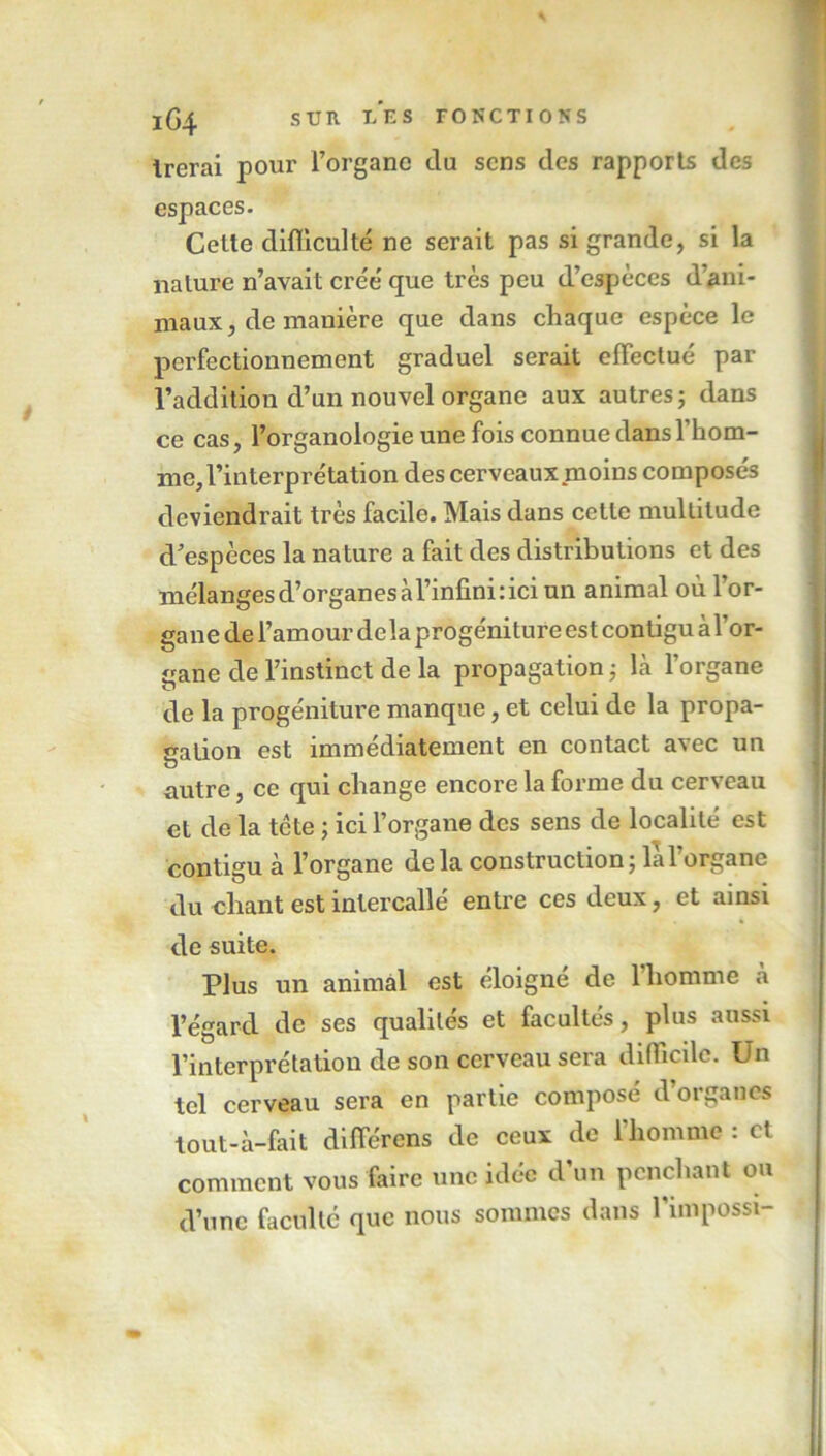 Irerai pour l’organe du sens des rapports des espaces. Cette difficulté ne serait pas si grande, si la nature n’avait crée' que très peu d’espèces d’ani- maux, de manière que dans chaque espèce le perfectionnement graduel serait effectué par l’addition d’un nouvel organe aux autres; dans ce cas, l’organologie une fois connue dans l’hom- me, l’interprétation des cerveaux moins composés deviendrait très facile. Mais dans cette multitude d’espèces la nature a fait des distributions et des mélanges d’organes à l’infini: ici un animal où l’or- gane de l’amour delà progéniture est contigu à l’or- gane de l’instinct de la propagation ; là l’organe de la progéniture manque, et celui de la propa- gation est immédiatement en contact avec un u autre, ce qui change encore la forme du cerveau et de la tete ; ici l’organe des sens de localité est contigu à l’organe delà construction; la l’organe du chant est intercallé entre ces deux, et ainsi de suite. Plus un animal est éloigne de 1 homme à l’égard de ses qualités et facultés, plus aussi l’interprétation de son cerveau sera difficile. Un tel cerveau sera en partie composé d’organes tout-à-fait différons de ceux de l’homme : et comment vous faire une idée d’un penchant ou d’une faculté que nous sommes dans l’impossi-