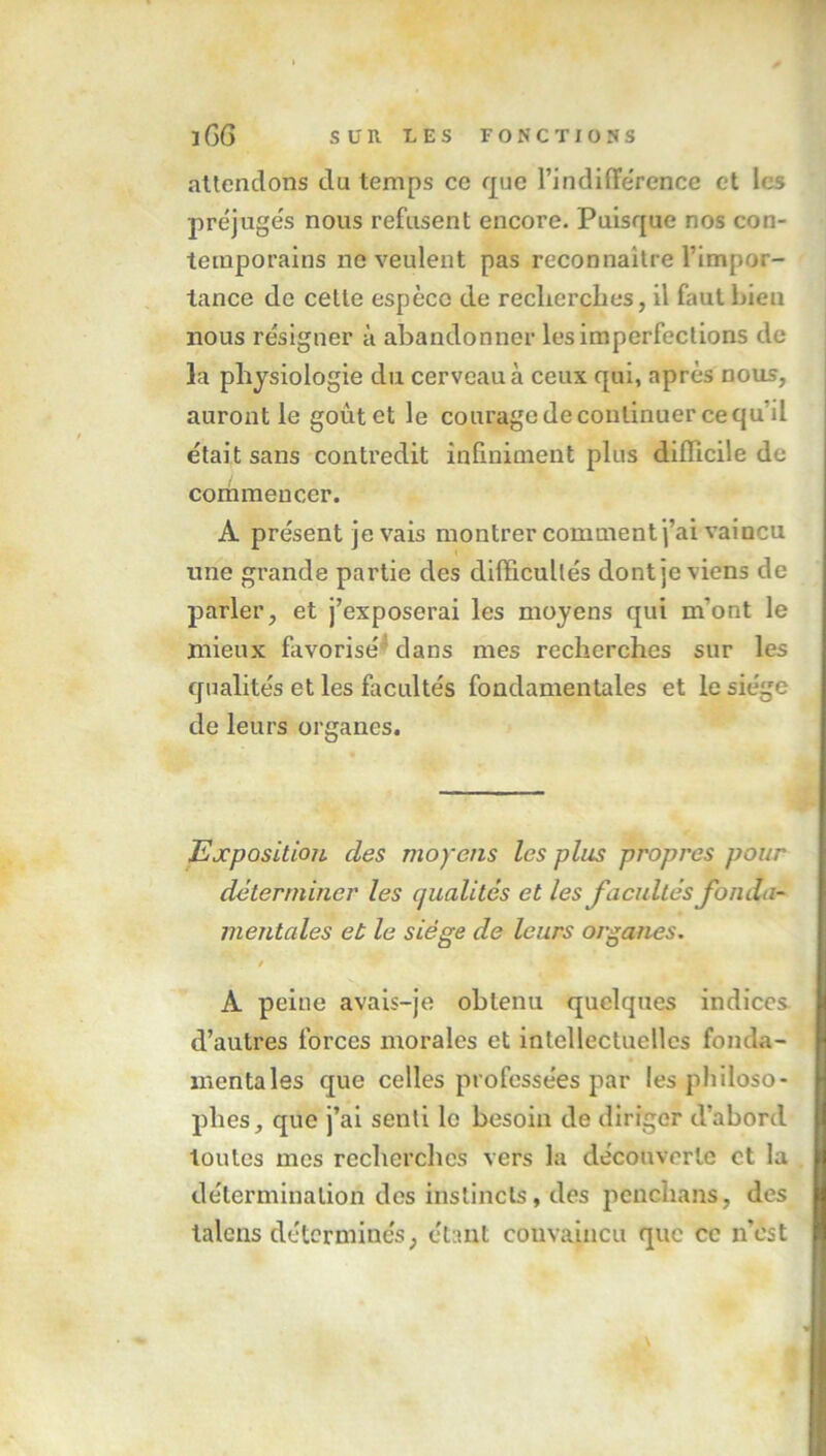 attendons du temps ce que l’indifférence et les préjugés nous refusent encore. Puisque nos con- temporains ne veulent pas reconnaître l’impor- tance de cette espèce de reclierches, il faut bien nous résigner à abandonner les imperfections de la physiologie du cerveau à ceux qui, après nous, auront le goût et le courage de continuer cequh était sans contredit infiniment plus difficile de commencer. A présent je vais montrer comment j’ai vaincu une grande partie des difficultés dont je viens de parler, et j’exposerai les moyens qui m'ont le mieux favorisé dans mes recherches sur les qualités et les facultés fondamentales et le siège de leurs organes. Exposition, des moyens les pins propres pour déterminer les qualités et les facultés fonda- mentales et le siège de leurs organes. / À peine avais-je obtenu quelques indices d’autres forces morales et intellectuelles fonda- mentales que celles professées par les philoso- phes, que j’ai senti le besoin de diriger d’abord toutes mes recherches vers la découverte et la détermination des instincts, des penchans, des talcns déterminés, étant convaincu que ce n'est