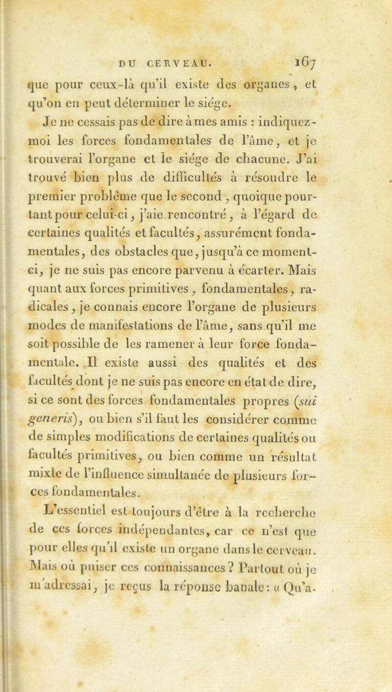 que pour ceux-là qu’il existe des organes , et qu’on en peut déterminer le siège. J c ne cessais pas de dire à mes amis : indiquez - moi les forces fondamentales de lame, et je trouverai l’organe et le siège de chacune. J’ai trouvé bien plus de difficultés à résoudre le premier problème que le second , quoique pour- tant pour celui-ci, j’aie rencontré , à l’égard de certaines qualités et facultés, assurément fonda- mentales, des obstacles que, jusqu’à ce moment- ci, je ne suis pas encore parvenu à écarter. Mais quant aux forces primitives , fondamentales, ra- dicales, je connais encore l’organe de plusieurs modes de manifestations de l’âme, sans qu’il me soit possible de les ramener à leur force fonda- mentale. Il existe aussi des quahtés et des facultés dont je ne suis pas encore en état de dire, si ce sont des forces fondamentales propres (sut generis), ou bien s’il faut les considérer comme de simples modifications de certaines qualités ou facultés primitives, ou bien comme un résultat nnxle de l’influence simultanée de plusieurs for- ces fondamentales. L’essentiel est toujours d’ètre à la recherche de ccs forces indépendantes, car ce n’esl (pie pour elles qu'il existe un organe dans le cerveau. Mais où puiser ccs connaissances ? Partout où je m'adressai, je reçus la réponse banale: « Qu’a-