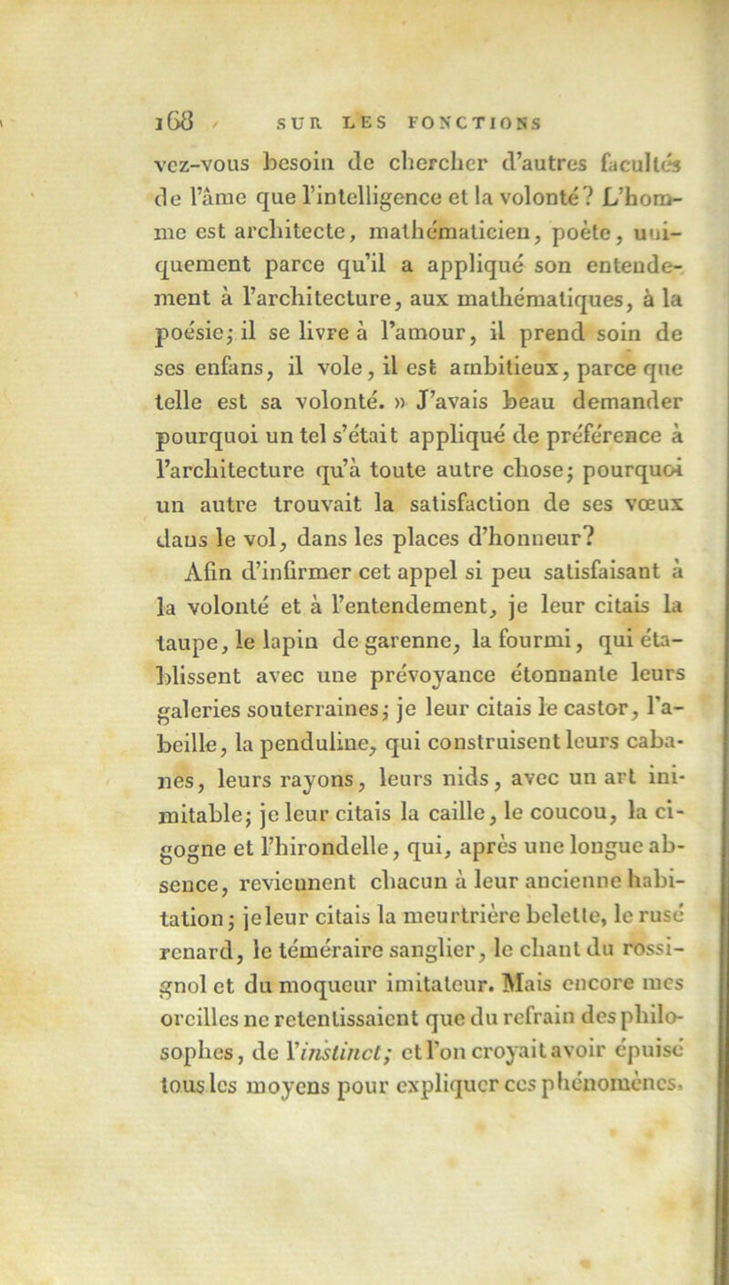 vcz-vous besoin de clierchcr d’autres facultés de l’âme que l’intelligence et la volonté? L’hom- me est architecte, mathématicien, poète, uni- quement parce qu’il a appliqué son entende- ment à l’architecture, aux mathématiques, à la poésie ; il se livre à l’amour, il prend soin de ses enfans, il vole, il est ambitieux, parce que telle est sa volonté. » J’avais beau demander pourquoi un tel s’était appliqué de préférence à l’architecture qu’à toute autre chose ; pourquoi un autre trouvait la satisfaction de ses vœux dans le vol, dans les places d’honneur? Afin d’infirmer cet appel si peu satisfaisant à la volonté et à l’entendement, je leur citais la taupe, le lapin de garenne, la fourmi, qui éta- blissent avec une prévoyance étonnante leurs galeries souterraines ; je leur citais le castor, l'a- beille, la penduline, qui construisent leurs caba- nes, leurs rayons, leurs nids, avec un art ini- mitable} je leur citais la caille, le coucou, la ci- gogne et l’hirondelle, qui, après une longue ab- sence, reviennent chacun à leur ancienne habi- tation ; je leur citais la meurtrière belette, le rusé renard, le téméraire sanglier, le chant du rossi- gnol et du moqueur imitateur. Mais encore mes oreilles ne retentissaient que du refrain des philo- sophes, de Y instinct; et l’on croyait avoir épuisé tous les moyens pour expliquer ces phénomènes.