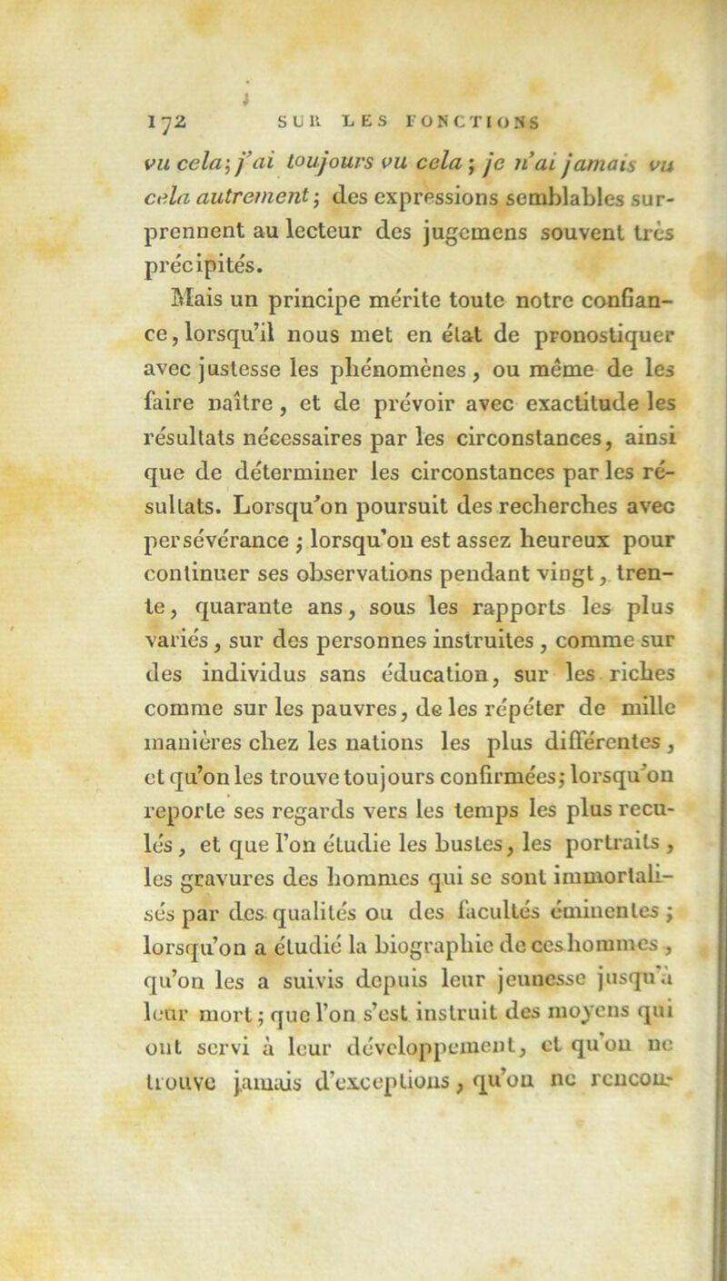 J 17Z S U K LES FONCTIONS vu cela; fai toujours vu cela ; je liai jamais vu cela autrement ; des expressions semblables sur- prennent au lecteur des jugemens souvent très précipités. Mais un principe mérite toute notre conGan- ce, lorsqu’il nous met en état de pronostiquer avec justesse les phénomènes, ou même de les faire naître, et de prévoir avec exactitude les résultats nécessaires par les circonstances, ainsi que de déterminer les circonstances par les ré- sultats. Lorsqu'on poursuit des recherches avec persévérance ; lorsqu’on est assez heureux pour continuer ses observations pendant vingt, tren- te , quarante ans, sous les rapports les plus variés, sur des personnes instruites , comme sur des individus sans éducation, sur les riches comme sur les pauvres, de les répéter de mille manières chez les nations les plus différentes , et qu’on les trouve toujours confirmées,- lorsqu'on reporte ses regards vers les temps les plus recu- lés , et que l’on étudie les busles, les portraits , les gravures des hommes qui se sont immortali- sés par des qualités ou des facultés éminentes ; lorsqu’on a étudié la biographie dcceshommes , qu’on les a suivis depuis leur jeuuesse jusqu a leur mort ; que l’on s’est instruit des moyens qui ont servi à leur développement, et qu’on ne trouve jamais d’exceptions, qu’on ne rcncou?