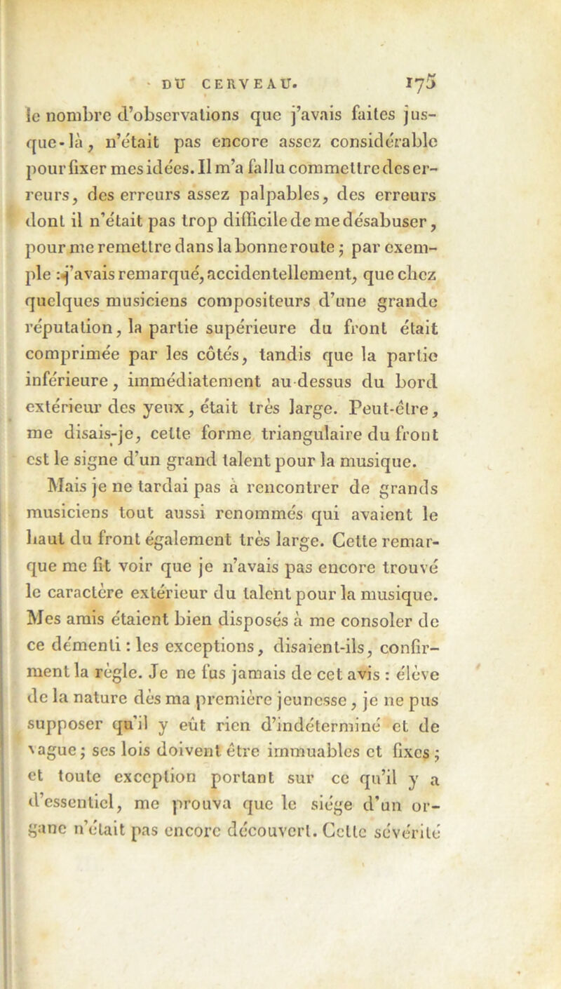 ' • DU CERVEAU. Ij5 le nombre d’observations que j’avais faites jus- que-là, n’était pas encore assez considérable pour fixer mes idées. Il m’a fallu commettre des er- reurs, des erreurs assez palpables, des erreurs dont il n’était pas trop difficile de me désabuser, pour me remettre dans la bonne route ; par exem- ple : j’avais remarqué, accidentellement, que chez quelques musiciens compositeurs d’une grande réputation, la partie supérieure du front était comprimée par les côtés, tandis que la partie inférieure, immédiatement au dessus du bord extérieur des yeux, était très large. Peut-être, me disais-je, celte forme triangulaire du front est le signe d’un grand talent pour la musique. Mais je ne tardai pas a rencontrer de grands musiciens tout aussi renommés qui avaient le baut du front également très large. Cette remar- que me fit voir que je n’avais pas encore trouvé le caractère extérieur du talent pour la musique. Mes amis étaient bien disposés à me consoler de ce démenti : les exceptions, disaient-ils, confir- ment la règle. Je ne fus jamais de cet avis : élève de la nature dès ma première jeunesse, je ne pus supposer qu’il y eût rien d’indéterminé et de 'ague ; ses lois doivent être immuables et fixes ; et toute exception portant sur ce qu’il y a d’essentiel, me prouva que le siège d’un or- gane n’était pas encore découvert. Celte sévérité