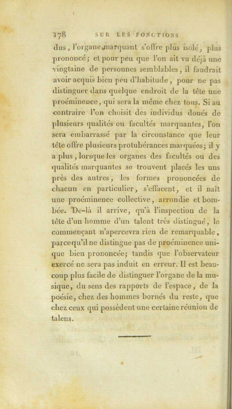 I I78 SUR LES FONCTIONS dus , l’organe .marquant s’offre plus isole, plus prononcé ; et pour peu que l’on ail vu déjà une vingtaine de personnes semblables, il faudrait avoir acquis bien peu d’habilude, pour ne pas distinguer dans quelque endroit de la tête une proéminence, qui sera la même chez tous. Si au contraire l’on choisit des individus doués de » plusieurs qualités ou facultés marquantes, l’on sera embarrassé par la circonstance que leur tête offre plusieurs protubérances mai quéos; il y a plus, lorsque les organes des facultés ou des qualités marquantes se trouvent placés les uns près des autres, les formes prononcées de chacun en particulier, s’effacent, et il naît une proéminence collective, arrondie et bom- bée. De-là il arrive, qu’à l’inspection de la tête d’un homme d’un talent très distingué, le commençant 11’apercevra rien de remarquable , parcequ’ilne distingue pas de proéminence uni- que bien prononcée ; tandis que l’observateur exercé ne sera pas induit en erreur. Il est beau- coup plus facile de distinguer l’organe de la mu- sique, du sens des rapports de l'espace, de la poésie, chez des hommes bornés du reste, que chez ceux qui possèdent une certaine réunion de lalcns.