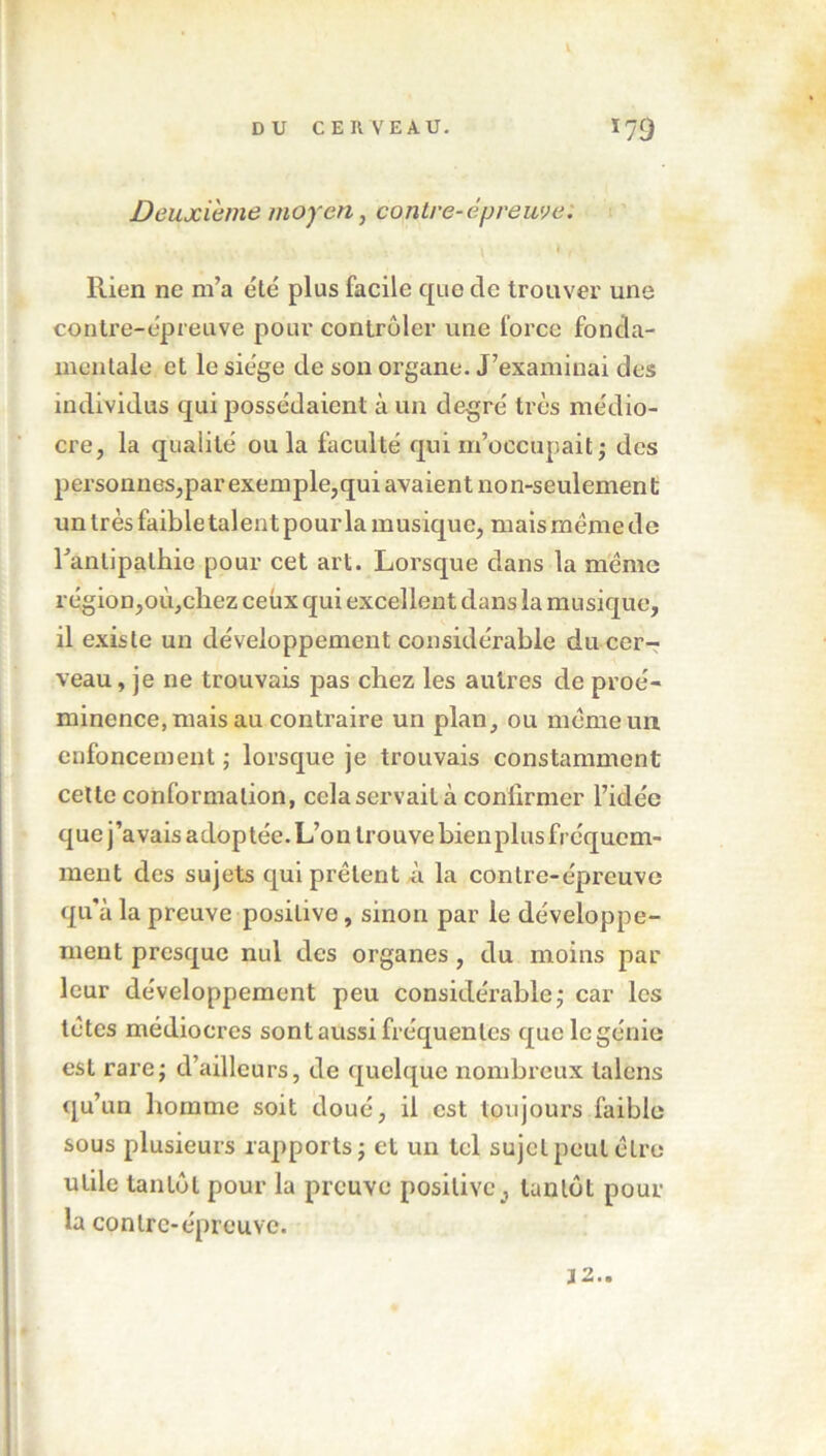 Deuxième moyen, contre-épreuve. » • » • • \ \ » , Rien ne m’a été plus facile que de trouver une contre-épreuve pour contrôler une force fonda- mentale et le siège de son organe. J’examinai des individus qui possédaient à un degré très médio- cre, la qualité ou la faculté qui m’occupait ; des personnes,par exemple,qui avaient non-seulement un très faible talent pour la musique, mais même de Fanlipalhie pour cet art. Lorsque dans la meme région,où,cliez ceux qui excellent dans la musique, il existe un développement considérable du cer- veau, je ne trouvais pas chez les autres de proé- minence, mais au contraire un plan, ou même un enfoncement ; lorsque je trouvais constamment cette conformation, cela servait à conlirmer l’idée que j’avais adoptée. L’on trouve bien plus fréquem- ment des sujets qui prêtent à la contre-épreuve qu'à la preuve positive, sinon par le développe- ment presque nul des organes, du moins par leur développement peu considérable; car les têtes médiocres sont aussi fréquentes que le génie est rare ; d’ailleurs, de quelque nombreux talons qu’un homme soit doué, il est toujours faible sous plusieurs rapports; et un tel sujet peut être utile tantôt pour la preuve positive3 tantôt pour la contre-épreuve. 32..