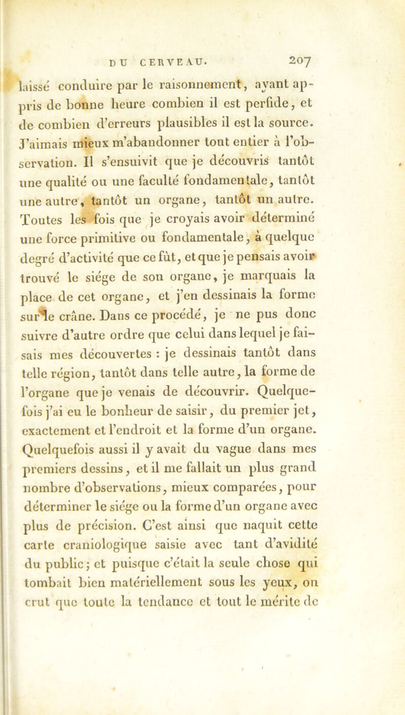 laisse conduire par le raisonnement, ayant ap- pris de bonne heure combien il est perfide, et de combien d’erreurs plausibles il est la source. J’aimais mieux m’abandonner tout entier à l’ob- servation. Il s’ensuivit que je découvris tantôt une qualité ou une faculté fondamentale, tanlôt une autre, tantôt un organe, tantôt un autre. Toutes les fois que je croyais avoir déterminé une force primitive ou fondamentale, à quelque degré d’activité que ce fut, et que je pensais avoir trouvé le siège de son organe, je marquais la place de cet organe, et j’en dessinais la lormo surie crâne. Dans ce procède, je ne pus donc suivre d’autre ordre que celui dans lequel je fai- sais mes découvertes : je dessinais tantôt dans telle région, tantôt dans telle autre, la forme de l’organe que je venais de découvrir. Quelque- fois j’ai eu le bonheur de saisir, du premier jet, exactement et l’endroit et la forme d’un organe. Quelquefois aussi il y avait du vague dans mes premiers dessins, et il me fallait un plus grand nombre d’observations, mieux comparées, pour déterminer le siège ou la forme d’un organe avec plus de précision. C’est ainsi que naquit celte carte craniologique saisie avec tant d’avidité du public ; et puisque c’était la seule chose qui tombait bien matériellement sous les yeux, on crut que toute la tendance et tout le mérite de