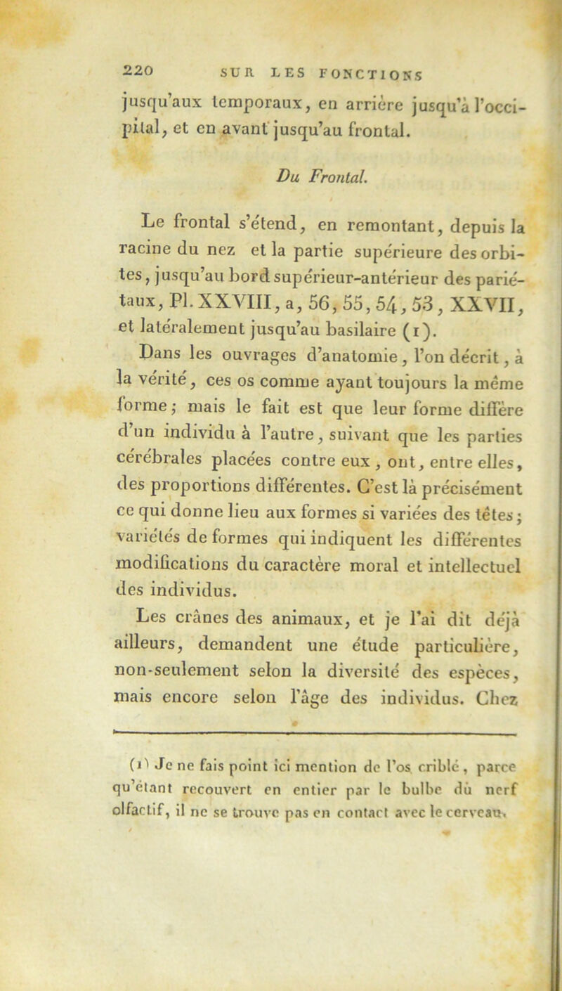 jusqu’aux temporaux, en arrière jusqu a l’occi- pilal, et en avant jusqu’au frontal. Du Frontal. Le frontal s’étend, en remontant, depuis la racine du nez et la partie supérieure des orbi- tes, jusqu au bordsuperieur-antérieur des parié- taux , PI. x XVIII, a, 56, 55,54,53, XXVII, et latéralement jusqu’au basilaire (1). Dans les ouvrages d’anatomie, l’on décrit, à la vérité, ces os comme ayant toujours la même forme; mais le fait est que leur forme diffère d un individu a l’autre, suivant que les parties cérébrales placées contre eux , ont, entre elles, des proportions différentes. C’est là précisément ce qui donne lieu aux formes si variées des têtes ; variétés de formes qui indiquent les différentes modifications du caractère moral et intellectuel des individus. Les crânes des animaux, et je l’ai dit déjà ailleurs, demandent une élude particulière, non-seulement selon la diversité des espèces, mais encore selon l’âge des individus. Chez (i^ Je ne fais point ici mention de l’os criblé, parce qu’élant recouvert en entier par le bulbe du nerf olfactif, il ne se trouve pas en contact avec le cerveau.