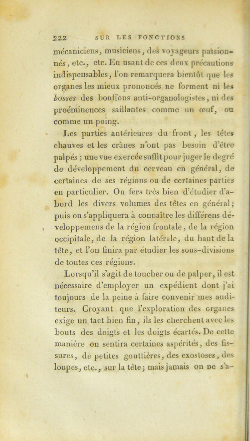 mécaniciens, musiciens, des voyageurs passion- nés , etc., elc. En usant de ces deux précautions indispensables, l’on remarquera bientôt que les organes les mieux prononcés ne forment ni le» bosses des bouffons anti-organologisles, ni des proéminences saillantes comme un œuf, ou comme un poing. Les parties antérieures du front, les têtes chauves et les crânes r/ont pas besoin d’être palpés ; une vue exercée suffit pour juger le degré de développement du cerveau en général, de certaines de ses régions ou de certaines parties en particulier. On fera très bien d’étudier d'a- bord les divers volumes des têtes en général; puis on s’appliquera à connaître les différens dé- , veloppemens de la région frontale, de la région occipitale, de la région latérale, du haut de la tête, et l’on finira par étudier les sous-divisions de toutes ces régions. Lorsqu’il s’agit de loucher ou de palper, il est nécessaire d’employer un expédient dont j’ai toujours de la peine à faire convenir mes audi- teurs. Croyant que l’exploration des organes exige un tact bien fin, ils les cherchent avec les bouts des doigts et les doigts écartés. De celle manière on sentira certaines aspérités, des fis- sures, de petites gouttières, des exostoses, des loupes, etc., sur la tête; mais jamais on ne s'a-