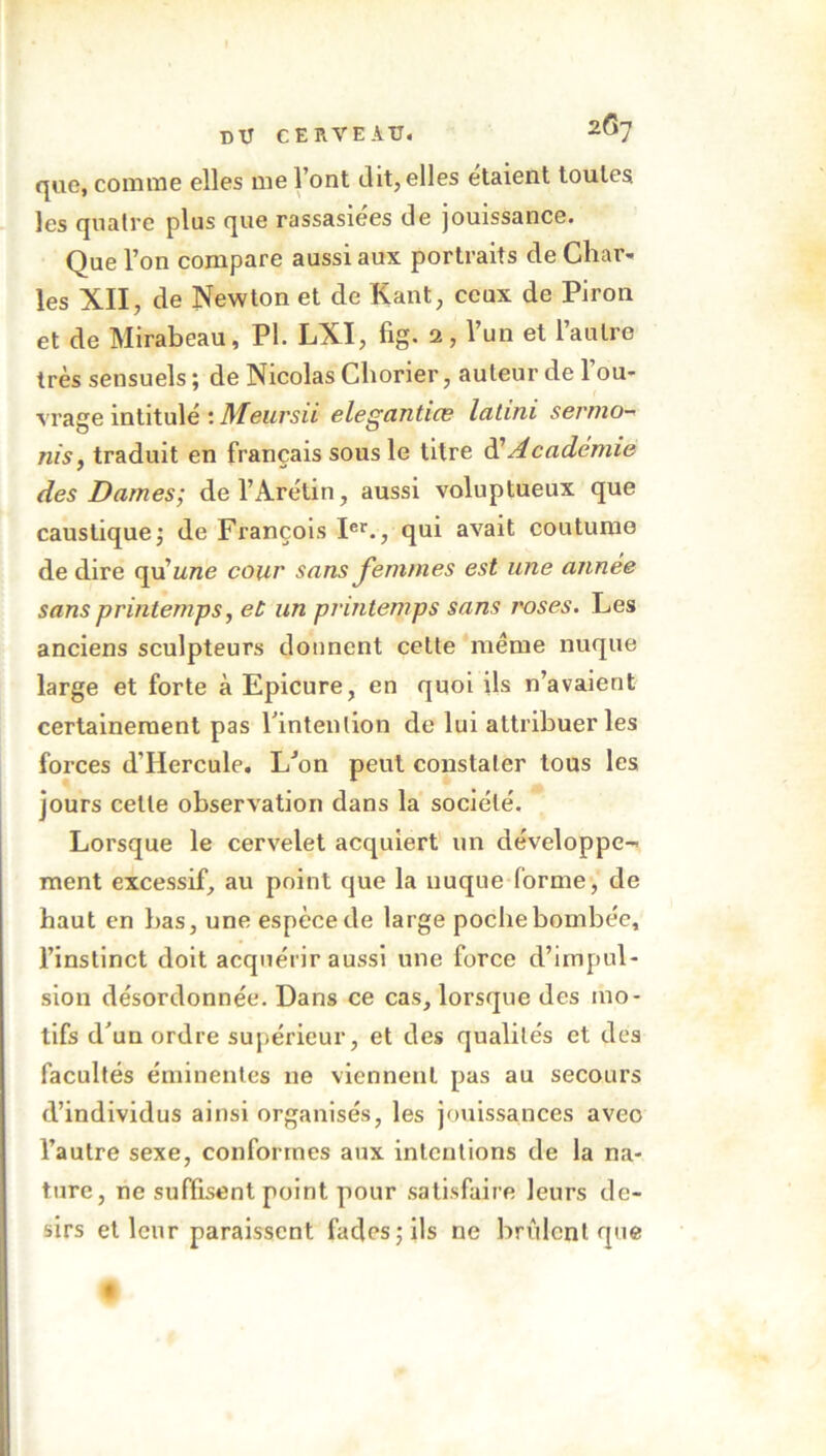 que, comme elles me l’ont dit, elles étaient toutes les quatre plus que rassasiées de jouissance. Que l’on compare aussi aux portraits de Char- les XII, de Newton et de Kant, ceux de Piron et de Mirabeau, PI. LXI, fig. 2, l’un et l’autre très sensuels ; de Nicolas Chorier, auteur de l’ou- vrage intitulé : Meursii elegantios latini sermo- nis, traduit en français sous le titre d’Académie des Dames; del’Arétin, aussi voluptueux que caustique ; de François Ier., qui avait coutume de dire qu 'une cour sans femmes est une année sans printemps, et un printemps sans l'oses. Les anciens sculpteurs donnent cette même nuque large et forte à Epicure, en quoi ils n’avaient certainement pas l'intention de lui attribuer les forces dTIercule. L'on peut constater tous les jours celle observation dans la société. Lorsque le cervelet acquiert un développe- ment excessif, au point que la nuque forme, de haut en bas, une espèce de large poche bombée, l’instinct doit acquérir aussi une force d’impul- sion désordonnée. Dans ce cas, lorsque des mo- tifs d'un ordre supérieur, et des qualités et des facultés éminentes ne viennent pas au secours d’individus ainsi organisés, les jouissances avec l’autre sexe, conformes aux intentions de la na- ture, ne suffisent point pour satisfaire leurs dé- sirs et leur paraissent fades; ils ne brûlent que A