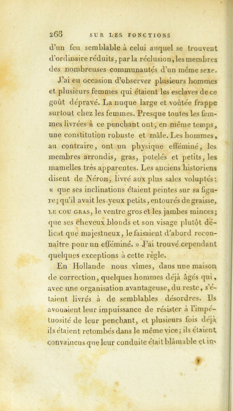 *68 d’un feu semblable à celui auquel se trouvent d’ordinaire réduits, par la réclusion, les membres des nombreuses communautés d’un même sexe. J’ai eu occasion d’observer plusieurs hommes et plusieurs femmes qui étaient les esclaves de ce goût dépravé. La nuque large et voûtée frappe surtout chez les femmes. Presque toutes les fem- mes livrées à ce penchant ont, en même temps, une constitution robuste et mâle. Les hommes, au contraire, ont un physique efféminé, les membres arrondis, gras, potelés et petits, les mamelles très apparentes. Les anciens historiens disent de Néron, livré aux plus sales voluptés: « que ses inclinations étaient peintes sur sa figu- re ; qu’il avait les yeux petits, entourés de graisse, le cou gras, le ventre gros et les jambes minces ; que ses cheveux blonds et son visage plutôt dé- licat que majestueux, le faisaient d’abord recon- naître pour un efféminé. » J’ai trouvé cependant quelques exceptions à cette règle. En Hollande nous vîmes, dans une maison de correction, quelques hommes déjà âgés qui, avec une organisation avantageuse,du reste, s’é- taient livrés à de semblables désordres. Ils avouaient leur impuissance de résister à l'impc- tuosité de leur penchant, et plusieurs fois déjà ils étaient retombés dans le même vice; ils étaient convaincus que leur conduite était blâmable çl in-* ft