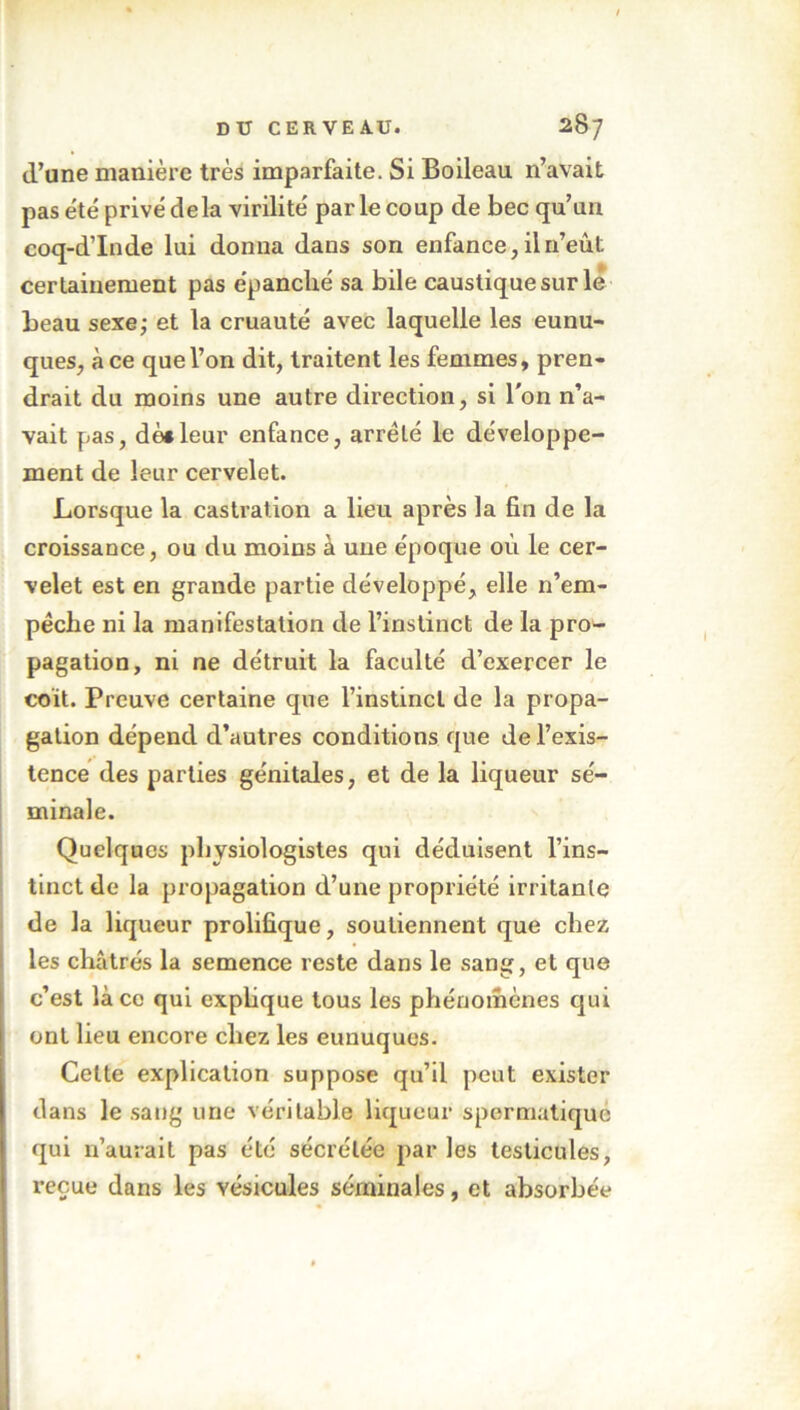 d’une manière très imparfaite. Si Boileau n’avait pas été privé delà virilité par le coup de bec qu’un coq-d’Inde lui donna dans son enfance, il n’eût certainement pas épanché sa bile caustique sur le beau sexe; et la cruauté avec laquelle les eunu- ques, à ce que l’on dit, traitent les femmes, pren- drait du moins une autre direction, si l'on n’a- vait pas, dèsleur enfance, arrêté le développe- ment de leur cervelet. Lorsque la castration a lieu après la fin de la croissance, ou du moins à une époque où le cer- velet est en grande partie développé, elle n’em- pêche ni la manifestation de l’instinct de la pro- pagation, ni ne détruit la faculté d’exercer le coït. Preuve certaine que l’instinct de la propa- gation dépend d’autres conditions que de l’exis- tence des parties génitales, et de la liqueur sé- minale. Quelques physiologistes qui déduisent l’ins- tinct de la propagation d’une propriété irritante de la liqueur prolifique, soutiennent que chez les châtrés la semence reste dans le sang, et que c’est là ce qui explique tous les phénomènes qui ont lieu encore chez les eunuques. Cette explication suppose qu’il peut exister dans le sang une véritable liqueur spermatique qui n’aurait pas été sécrétée par les testicules, reçue dans les vésicules séminales, et absorbée