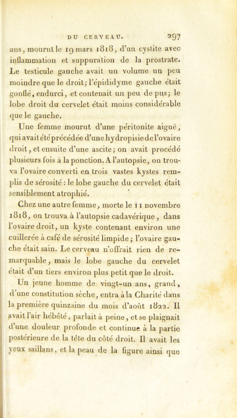 ans, mourut le 19 mars 1818, d’un cystite avec inflammation et suppuration de la prostrate. Le testicule gauche avait un volume un peu moindre que le droit ; fepididyme gauche était gonflé, endurci, et contenait un peu de pus; le lobe droit du cervelet était moins considérable que le gauche. Une femme mourut d’une péritonite aiguë, qui avait été précédée d’une hydropisie dq l’ovaire droit, et ensuite d’une ascite; on avait procédé plusieurs fois à la ponction. À l’autopsie, on trou* va l’ovaire converti en trois vastes kystes rem- plis de sérosité : le lobe gauche du cervelet était sensiblement atrophié. Chez une autre femme, morte le 11 novembre 1818, on trouva à l’autopsie cadavérique, dans 1 ovaire droit, un kyste contenant environ une cuillerée à café de sérosité limpide ; l’ovaire gau- che était sain. Le cerveau n’olfrait rien de re- marquable , mais le lobe gauche du cervelet était d’un tiers environ plus petit que le droit. Un jeune homme de vingt-un ans, grand, d une constitution scche, entra à la Charité dans la première quinzaine du mois d’aoùt 1832. Il ^vait 1 air hébété , parlait à peine, et se plaignait d’une douleur profonde et continue à la partie postérieure de la tète du côté droit. Il avait les jeux saillans, et la peau de la figure ainsi que