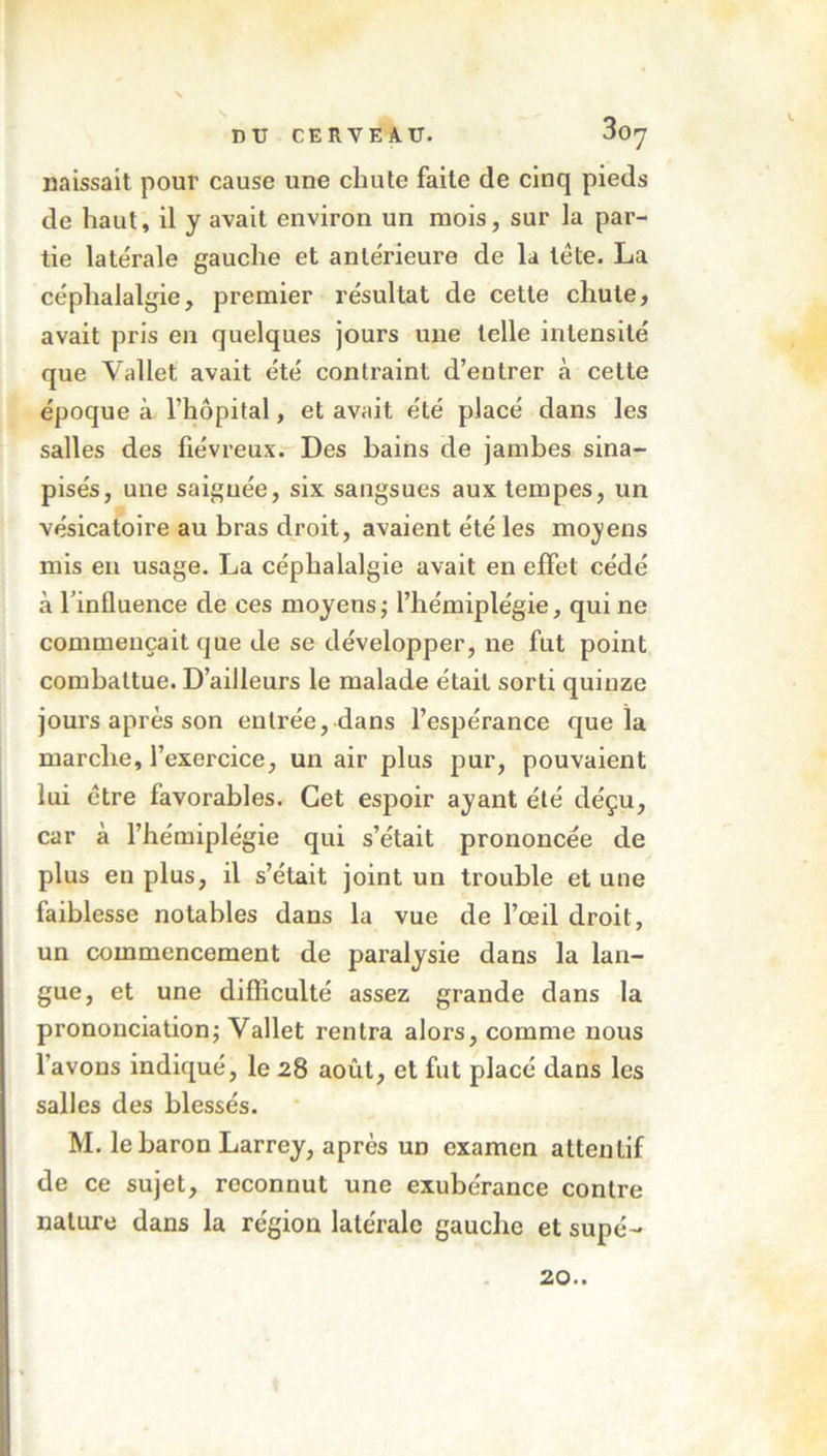 30' naissait pour cause une chute faite de cinq pieds de haut, il y avait environ un mois, sur la par- tie latérale gauche et antérieure de la tête. La céphalalgie, premier résultat de cette chute, avait pris en quelques jours une telle intensité que Vallet avait été contraint d’entrer à cette époque à l’hôpital, et avait été placé dans les salles des fiévreux. Des bains de jambes sina- pisés, une saignée, six sangsues aux tempes, un vésicatoire au bras droit, avaient été les moyens mis en usage. La céphalalgie avait en effet cédé à l'influence de ces moyens ; l’hémiplégie, qui ne commençait que de se développer, ne fut point combattue. D’ailleurs le malade était sorti quinze jours après son entrée, dans l’espérance que la marche, l’exercice, un air plus pur, pouvaient lui être favorables. Cet espoir ayant été déçu, car à l’hémiplégie qui s’était prononcée de plus en plus, il s’était joint un trouble et une faiblesse notables dans la vue de l’œil droit, un commencement de paralysie dans la lan- gue, et une difficulté assez grande dans la prononciation; Vallet rentra alors, comme nous l’avons indiqué, le 28 août, et fut placé dans les salles des blessés. M. le baron Larrey, après un examen attentif de ce sujet, reconnut une exubérance contre nature dans la région latérale gauche et supé- 20..