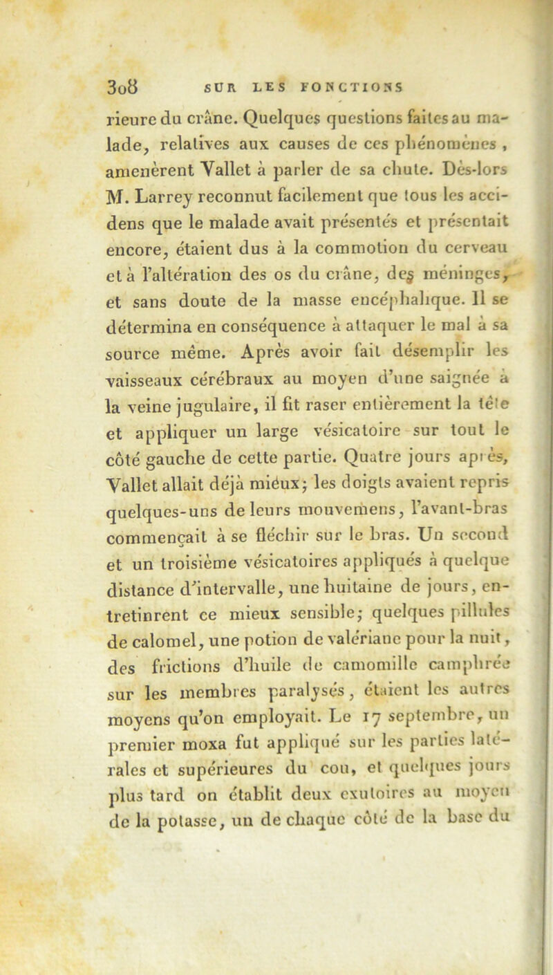 rieuredu crâne. Quelques questions faites au ma- lade, relatives aux causes de ces phénomènes , amenèrent Yallet à parler de sa chute. Dès-lors M. Larrey reconnut facilement que tous les acci- dens que le malade avait présentés et présentait encore, étaient dus à la commotion du cerveau et à l’altération des os du crâne, de$ méninges, et sans doute de la masse encéphalique. 11 se détermina en conséquence à attaquer le mal à sa source même. Après avoir fait désemplir les vaisseaux cérébraux au moyen d’une saignée a la veine jugulaire, il fit raser entièrement la tète et appliquer un large vésicatoire sur tout le côté gauche de cette partie. Quatre jours après, Yallet allait déjà miéux; les doigts avaient repris quelques-uns de leurs inouveraens, l’avanl-bras commençait à se fléchir sur le bras. Un second et un troisième vésicatoires appliqués à quelque distance d’intervalle, une huitaine de jours, en- tretinrent ce mieux sensible; quelques pillules de calomel, une potion de valériane pour la nuit, des frictions d’huile de camomille camphrée sur les membres paralysés, étaient les autres moyens qu’on employait. Le 17 septembre, un premier moxa fut appliqué sur les parties laté- rales et supérieures du cou, et quelques jours plus tard on établit deux exutoires au moyen de la potasse, un de chaque côté de la base du