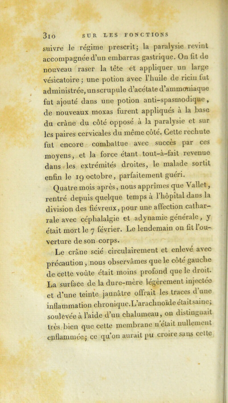 suivre le régime prescrit; la paralysie revint accompagnée d’un embarras gastrique. On fit de nouveau raser la tête et appliquer un large vésicatoire; une potion avec 1 huile de ricin lue administrée, un scrupule d’acétate d’ammemiaque fut ajouté dans une potion anti—spasmodique, de nouveaux moxas furent appliqués à la base du crâne du côté opposé à la paralysie et sur les paires cervicales du même côté. Cette rechute fut encore combattue avec succès par ces moyens, et la force étant tout-à-fait revenue dans les extrémités droites, le malade sortit enfin le 19 octobre, parfaitement guéri. Quatre mois après, nous apprîmes que Vallet, rentré depuis quelque temps à l’iiopital dans la division des fiévreux, pour une affection catliar- rale avec céphalalgie et adynamie générale, y était mort le 7 février. Le lendemain ou fit l’ou- verture de son corps. Le crâne scié circulairement et enlevé avec précaution, nous observâmes que le côté gauche de cette voûte était moins profond que le droit. La surface de la dure-mère légèrement injectée et d’une teinte jaunâtre offrait les traces d une inflammation chronique.L’araclmoide étaitsainc; soulevée à l’aide d’un chalumeau, on distinguait très bien que celle membrane n était nullement enflammée; ce qu’on aurait pu croire sans celle