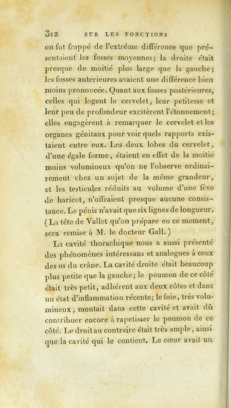 on fut frappé de l’extrême différence que pré- sentaient les fosses moyennes,* la droite était presque de moitié plus large que la gauche; les fosses antérieures avaient une différence bien moins prononcée. Quant aux fosses postérieures, celles qui logent le cervelet, leur petitesse et leur peu de profondeur excitèrent l’étonnement elles engagèrent à remarquer le cervelet elles organes génitaux pour voir quels rapports exis- taient entre eux. Les deux lobes du cervelet, d’une égale forme, étaient en effet de la moitié moins volumineux qu’on ne l’observe ordinai- rement chez un sujet de la même grandeur, et les testicules réduits au volume d’une fève de haricot, n’offraient presque aucune consis- tance. Le pénis n’avait que six lignes de longueur. (La tête de Vallet qu’on prépare eu ce moment, sera remise à M. le docteur Gall. ) La cavité thorachique nous a aussi présenté des phénomènes inléressans et analogues à ceux des os du crâne. La cavité droite était beaucoup plus petite que la gauche; le poumon de ce côté était très petit, adhérent aux deux côtes et dans un état d’inflammation récente; le foie, très volu- mineux , montait dans cette cavité et avait dû contribuer encore à rapetisser le poumon de ce côté. Le droit au contraire était très ample , ainsi que la cavité qui le contient. Le cœur avait un y*