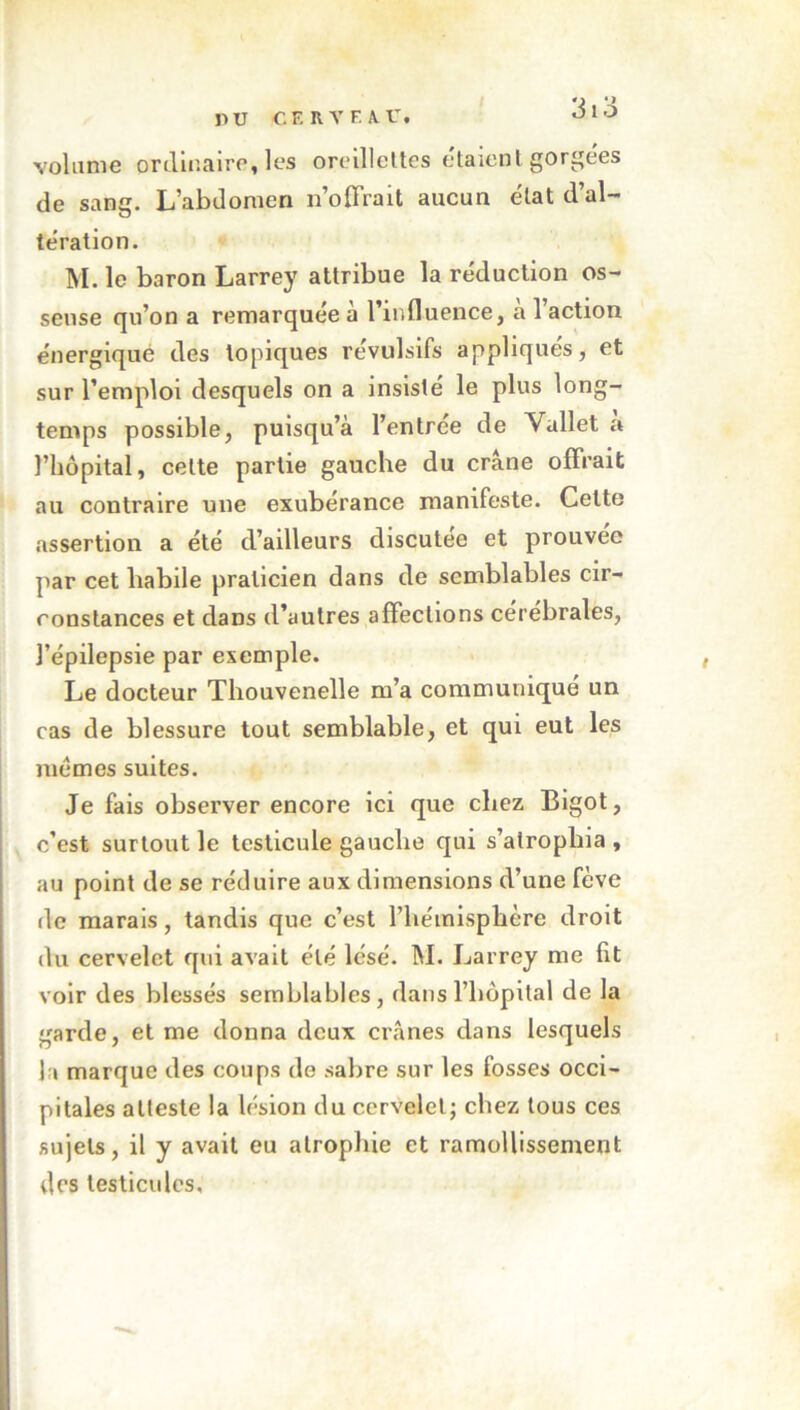 nu cf. rvf.au. JlO volume ordinaire, les oreillettes étaient gorgees de sang. L’abdomen n’offrait aucun état d’al- tération. M. le baron Larrey attribue la réduction os- seuse qu’on a remarquée à l’influence, à l’action énergique des topiques révulsifs appliqués, et sur l’emploi desquels on a insisté le plus long- temps possible, puisqu’à l’entree de Vallet a l’hôpital, celte partie gauche du crâne offrait au contraire une exubérance manifeste. Celte assertion a été d’ailleurs discutée et prouvée par cet habile praticien dans de semblables cir- constances et dans d’autres affections cérébrales, l’épilepsie par exemple. Le docteur Thouvenelle m’a communiqué un cas de blessure tout semblable, et qui eut les memes suites. Je fais observer encore ici que chez Bigot, c’est surtout le testicule gauche qui s’atrophia , au point de se réduire aux dimensions d’une fève de marais, tandis que c’est l’hémisphère droit du cervelet qui avait été lésé. M. Larrey me fit voir des blessés semblables, dans l'hôpital de la garde, et me donna deux crânes dans lesquels la marque des coups de sabre sur les fosses occi- pitales atteste la lésion du cervelet; chez tous ces sujets, il y avait eu atrophie et ramollissement des testicules.