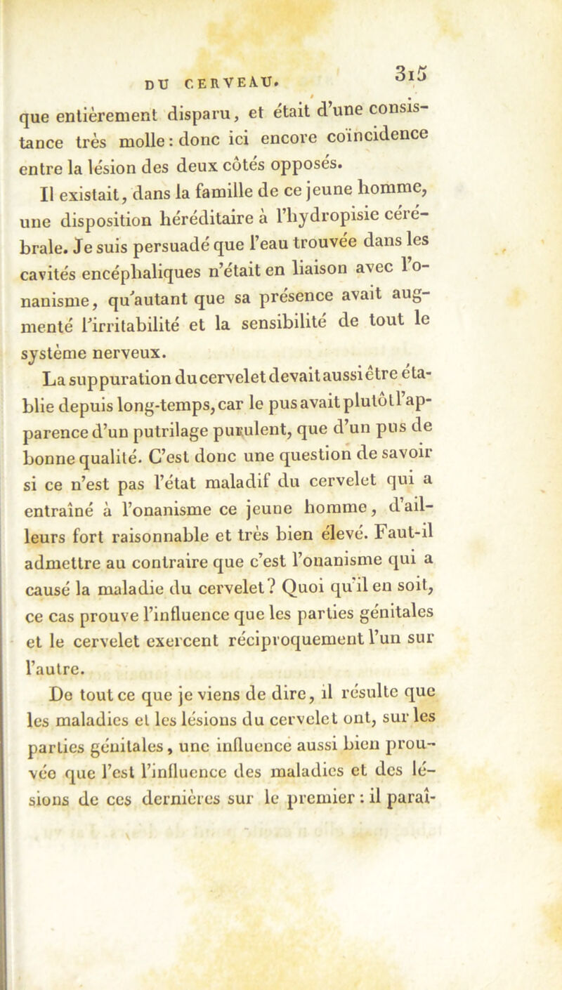 DU CERVEAU, que entièrement disparu, et était dune consis- tance très molle : donc ici encore coïncidence entre la lésion des deux cotes opposes. Il existait, dans la famille de ce jeune homme, une disposition héréditaire à l’hydropisie céré- brale. Je suis persuadé que l’eau trouvée dans les cavités encéphaliques n’était en liaison avec l’o- nanisme, qu'autant que sa presence avait au0 menté l'irritabilité et la sensibilité de tout le système nerveux. La suppuration du cervelet devait aussietre éta- blie depuis long-temps, car le pus avait pluloll ap- parence d’un putrilage purulent, que d’un pus de bonne qualité. C’est donc une question de savon si ce n’est pas l’état maladif du cervelet qui a entraîné à l’onanisme ce jeune homme, dail- leurs fort raisonnable et très bien élevé. laut-il admettre au contraire que c’est l’onanisme qui a causé la maladie du cervelet ? Quoi qu il en soit, ce cas prouve l’influence que les parties génitales et le cervelet exercent réciproquement l’un sur l’autre. De tout ce que je viens de dire, il résulte que les maladies el les lésions du cervelet ont, sur les parties génitales, une influence aussi bien prou- vée que l’est l’influence des maladies et des lé- sions de ces dernières sur le premier : il parai-