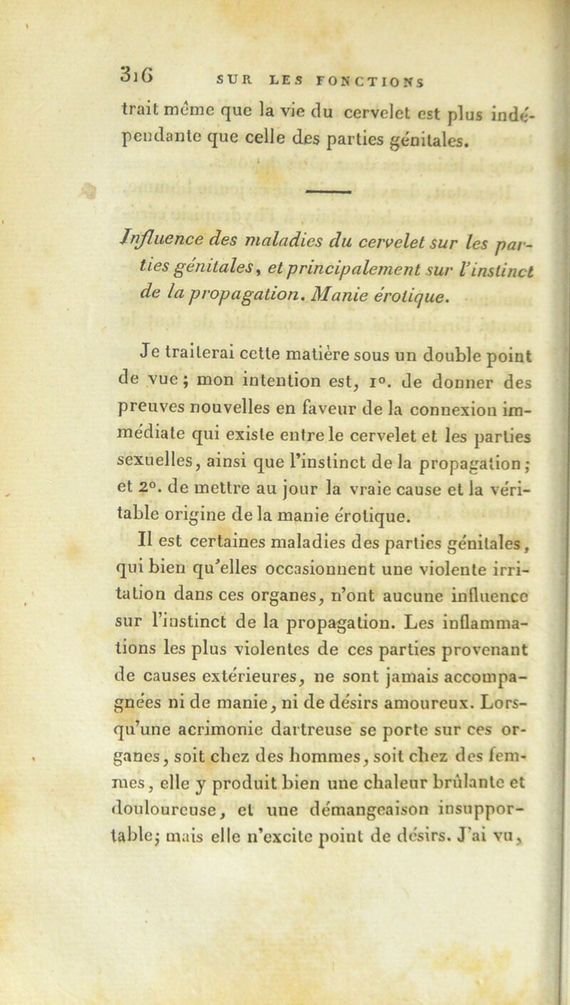 trait meme que la vie du cervelet est plus indé- pendante que celle des parties génitales. Influence des maladies du cervelet sur les par- ties génitales, et principalement sur l’instinct de la propagation. Manie érotique. Je traiterai cette matière sous un double point de vue ; mon intention est, i°. de donner des preuves nouvelles en faveur de la connexion im- médiate qui existe entre le cervelet et les parties sexuelles, ainsi que l’instinct de la propagation ; et 2°. de mettre au jour la vraie cause et la véri- table origine de la manie érotique. Il est certaines maladies des parties génitales, qui bien qu'elles occasionnent une violente irri- tation dans ces organes, n’ont aucune influence sur l’instinct de la propagation. Les inflamma- tions les plus violentes de ces parties provenant de causes extérieures, ne sont jamais accompa- gnées ni de manie, ni de désirs amoureux. Lors- qu’une acrimonie dartreuse se porte sur ces or- ganes, soit chez des hommes, soit chez des fem- mes , elle y produit bien une chaleur brûlante et douloureuse, et une démangeaison insuppor- table; mais elle n’excite point de désirs. J'ai vu.