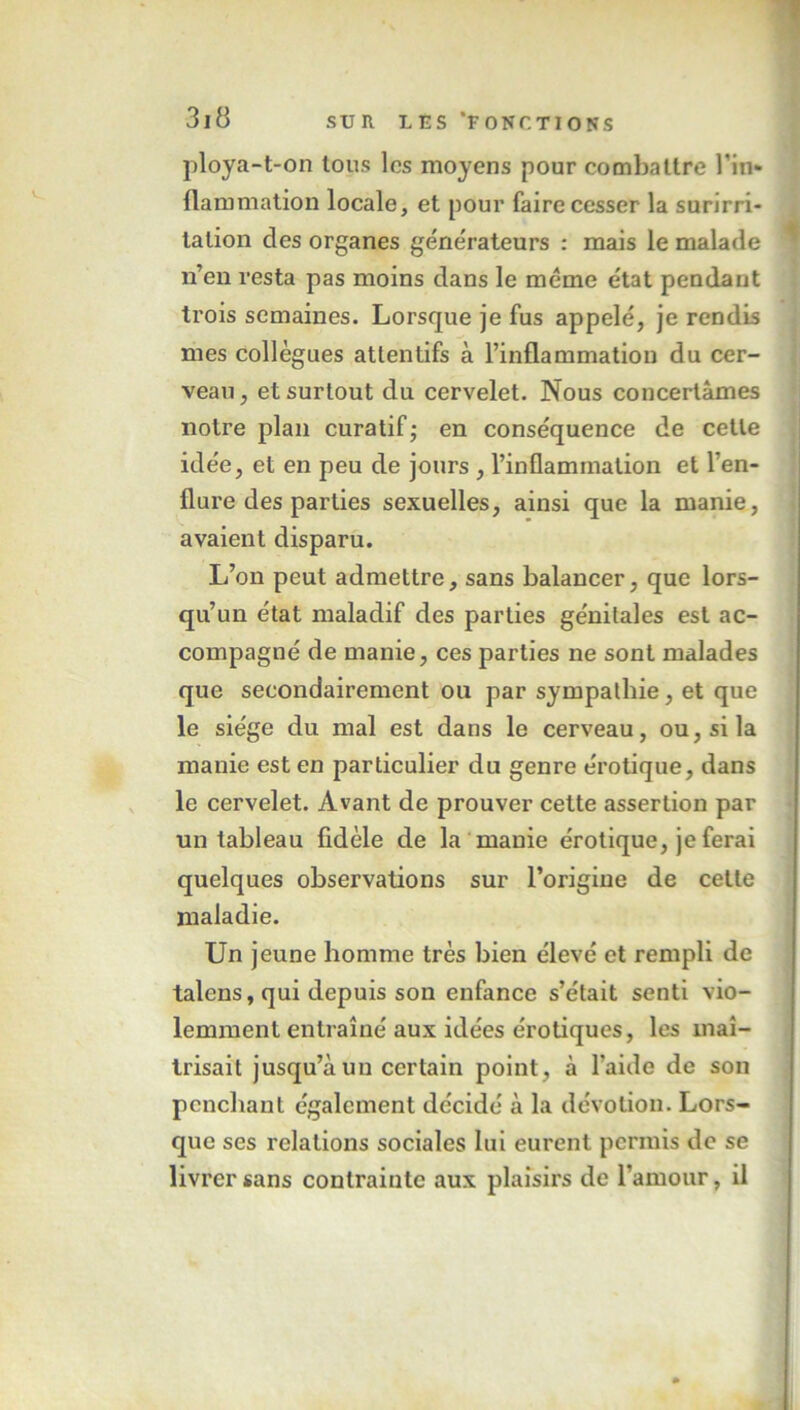 ploya-t-on tous les moyens pour combattre l’in- flammation locale, et pour faire cesser la surirri- lalion des organes générateurs : mais le malade n’en resta pas moins dans le meme état pendant trois semaines. Lorsque je fus appelé, je rendis mes collègues attentifs à l’inflammation du cer- veau, et surtout du cervelet. Nous concertâmes notre plan curatif,- en conséquence de cette idée, et en peu de jours , l’inflammation et l’en- flure des parties sexuelles, ainsi que la manie, avaient disparu. L’on peut admettre, sans balancer, que lors- qu’un état maladif des parties génitales est ac- compagné de manie, ces parties ne sont malades que secondairement ou par sympathie, et que le siège du mal est dans le cerveau, ou, si la manie est en particulier du genre érotique, dans le cervelet. Avant de prouver cette assertion par un tableau fidèle de la manie érotique, je ferai quelques observations sur l’origine de cette maladie. Un jeune homme très bien élevé et rempli de talens, qui depuis son enfance s’était senti vio- lemment entraîné aux idées érotiques, les maî- trisait jusqu’à un certain point, à l'aide de son penchant également décidé à la dévotion. Lors- que ses relations sociales lui eurent permis de se livrer sans contrainte aux plaisirs de l’amour, il