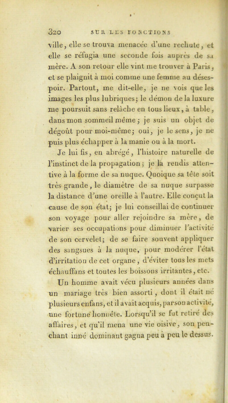 \ille,ellese trouva menacée d’une rechute, et elle se réfugia une seconde fois auprès de sa mère. À son retour elle vint me trouver à Paris, et se plaignit à moi comme une femme au déses- poir. Partout, me dit-elle, je ne vois que les images les plus lubriques ; le démou de la luxure me poursuit sans relâche en tous lieux, à table, dans mon sommeil même ; je suis un objet de dégoût pour moi-même; oui, je le sens, je ne puis plus échapper à la manie ou à la mort. Je lui fis, en abrégé, l’iiistoire naturelle de l’instinct de la propagation ; je la rendis atten- tive à la forme de sa nuque. Quoique sa tête soit très grande, le diamètre de sa nuque surpasse la distance d’une oreille à l’autre. Elle conçut la cause de son état; je lui conseillai de continuer son voyage pour aller rejoindre sa mère, de ■varier ses occupations pour diminuer l’activité de son cervelet; de se faire souvent appliquer des sangsues à la nuque, pour modérer l’état d’irritation de cet organe, d’éviter tous les mets échauffans et toutes les boissons irritantes, etc. Un homme avait vécu plusieurs années dans un mariage très bien assorti , dont il était né plusieurs enfans, et il avait acquis, parsou activité, une fortuné honnête. Lorsqu’il se fut retiré des affaires, et qu’il mena une vie oisive, son pen- chant inné dominant gagna peu à peu le dessus.