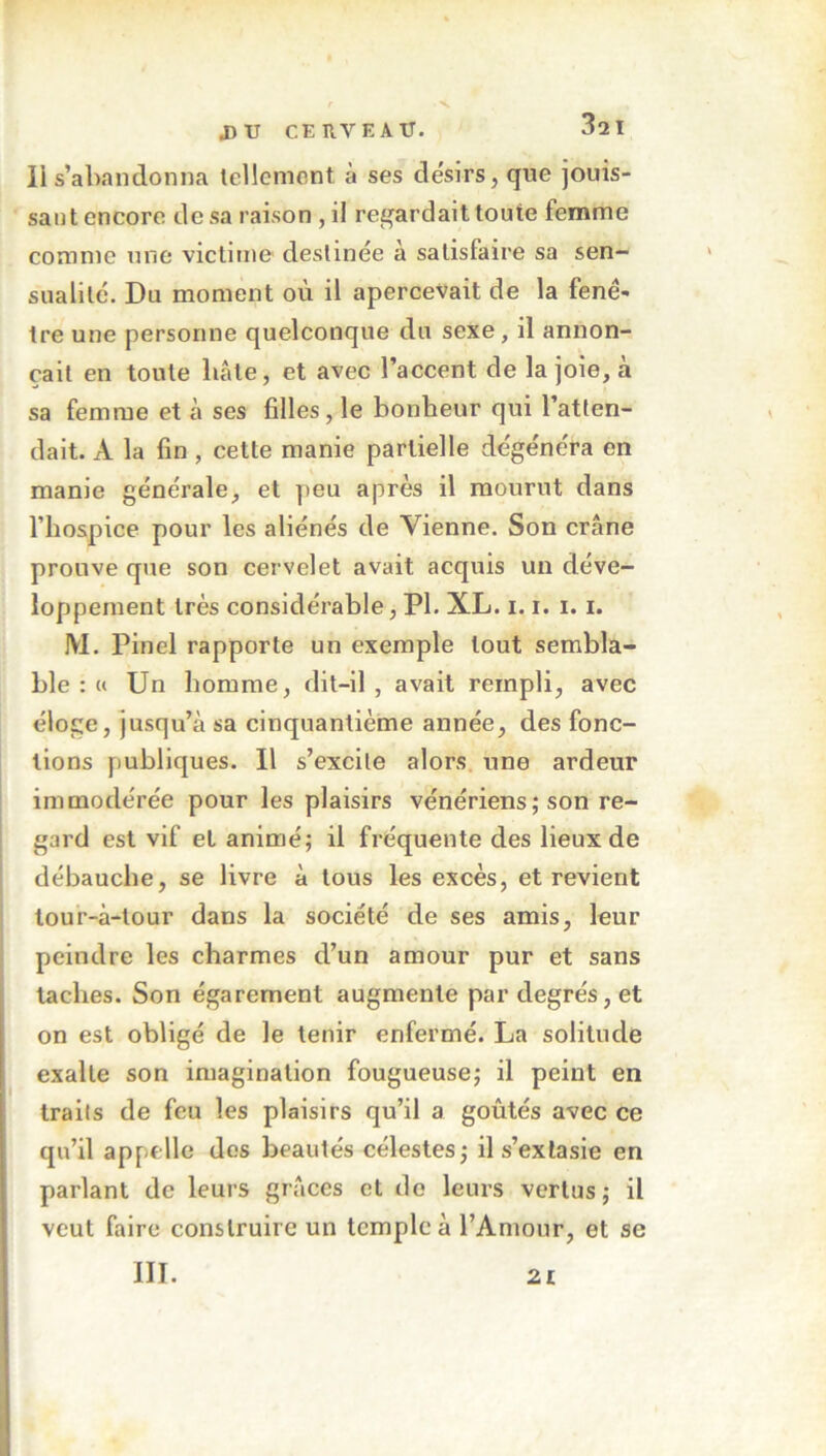 Il s’abandonna tellement à ses désirs, que jouis- sant encore dosa raison, il regardait toute femme comme une victime destinée à satisfaire sa sen- sualité. Du moment où il apercevait de la fenê- tre une personne quelconque du sexe, il annon- çait en toute liâte, et avec l’accent de la joie, à sa femme et à ses filles, le bonheur qui l’atten- dait. À la fin, cette manie partielle dégénéra en manie générale, et peu après il mourut dans l’hospice pour les aliénés de Vienne. Son crâne prouve que son cervelet avait acquis un déve- loppement très considérable, Pl. XL. 1.1. 1.1. M. Pinel rapporte un exemple tout sembla- ble : « Un homme, dit-il, avait rempli, avec éloge, jusqu’à sa cinquantième année, des fonc- tions publiques. Il s’excite alors une ardeur immodérée pour les plaisirs vénériens; son re- gard est vif et animé; il fréquente des lieux de débauche, se livre à tous les excès, et revient tour-à-tour dans la société de ses amis, leur peindre les charmes d’un amour pur et sans taches. Son égarement augmente par degrés, et on est obligé de le tenir enfermé. La solitude exalte son imagination fougueuse; il peint en traits de feu les plaisirs qu’il a goûtés avec ce qu’il appelle dos beautés célestes; il s’extasie en parlant de leurs grâces et de leurs vertus; il veut faire construire un temple à l’Amour, et se III. 21