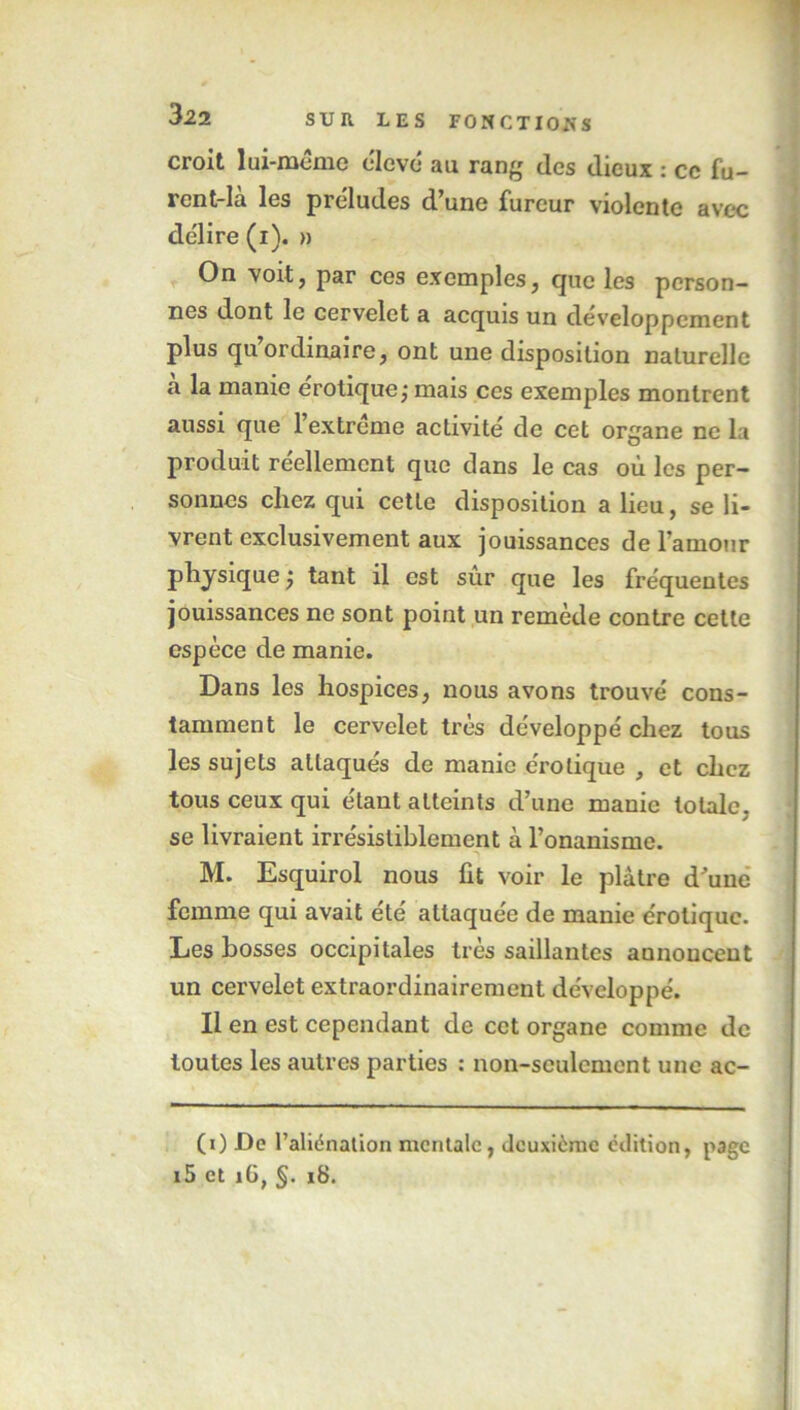 croit lui-même élevé au rang des dieux : ce fu- rent-la les préludes d’une fureur violente avec délire (i). » On voit, par ces exemples, que les person- nes dont le cervelet a acquis un développement plus qu ordinaire, ont une disposition naturelle a la manie érotique; mais ces exemples montrent aussi que l’extrême activité de cet organe ne la produit réellement que dans le cas où les per- sonnes chez qui cette disposition a lieu, se li- vrent exclusivement aux jouissances de l’amour physique ; tant il est sur que les fréquentes jouissances ne sont point un remède contre cette espèce de manie. Dans les hospices, nous avons trouvé cons- tamment le cervelet très développé chez tous les sujets attaqués de manie érotique , et chez tous ceux qui étant atteints d’une manie totale, se livraient irrésistiblement à l’onanisme. M. Esquirol nous fit voir le plâtre d’une femme qui avait été attaquée de manie érotique. Les bosses occipitales très saillantes annoncent un cervelet extraordinairement développé. Il en est cependant de cet organe comme de toutes les autres parties : non-seulement une ac- (i) De l’aliénation mentale, deuxieme édition, page i5 et îü, §. 18.