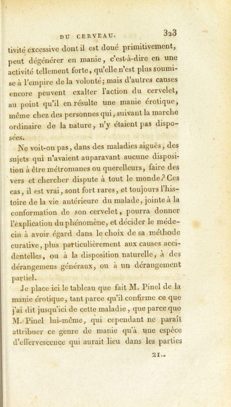 livité excessive dont il est doué primitivement, peut dégénérer en manie, c’est-à-dire en une activité tellement forte, qu’elle n’est plus soumi- se à l’empire de la volonté j mais d autres causes encore peuvent exalter l’action du cervelet, au point qu’il en résulte une manie érotique, meme chez des personnes qui, suivant la marche ordinaire de la nature, n’y étaient pas dispo- sées. Ne voit-on pas, dans des maladies aiguës, des sujets qui n’avaient auparavant aucune disposi- tion à être métromanes ou querelleurs, faire des vers et chercher dispute à tout le monde? Ces cas, il est vrai, sont fort rares, et toujours l’his- toire de la vie antérieure du malade, jointe à la conformation de son cervelet, pourra donner l’explication du phénomène, et décider le méde- cin à avoir égard dans le choix de sa méthode curative, plus particulièrement aux causes acci- dentelles, ou à la disposition naturelle, a des dérangemens généraux, ou a un derangcmënfc partiel. Je place ici le tableau que fait M. Pinel de la manie érotique, tant parce qu’il confirme ce que j’ai dit jusqu’ici de cette maladie, que parce que M. Pinel lui-meme, qui cependant ne paraît attribuer ce genre de manie qu’à une espèce d’effervescence qui aurait lieu dans les parties 21..