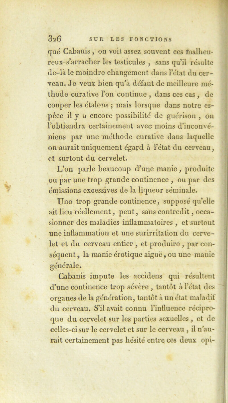 que Cabanis , on voit assez souvent ces malheu- reux s’arracher les testicules , sans qu’il resuite de-là le moindre changement dans l’état du cer- veau. Jo veux bien qu’à défaut de meilleure mé- thode curative l’on continue , dans ces cas , de couper les étalons ; mais lorsque dans notre es- pèce il y a encore possibilité de guérison , on l’obtiendra certainement avec moins d’inconvé- niens par une méthode curative dans laquelle on aurait uniquement égard à l’état du cerveau, et surtout du cervelet. L’on parle beaucoup d’une manie, produite ou par une trop grande continence , ou par des émissions excessives de la liqueur séminale. Une trop grande continence, supposé qu’elle ait lieu réellement, peut, sans contredit, occa- sionner des maladies inflammatoires , et surtout une inflammation et une surirrita Lion du cerve- let et du cerveau entier , et produire , par con- séquent , la manie érotique aiguë, ou une manie générale. Cabanis impute les accidcns qui résultent d’une continence trop sévère , tantôt à l’état des organes de la génération, tantôt à un état maladif du cerveau. S’il avait connu l’influence récipro- que du cervelet sur les parties sexuelles , et de celles-ci sur le cervelet et sur le cerveau , il n’au- rait certainement pas hésité entre ces deux opi-