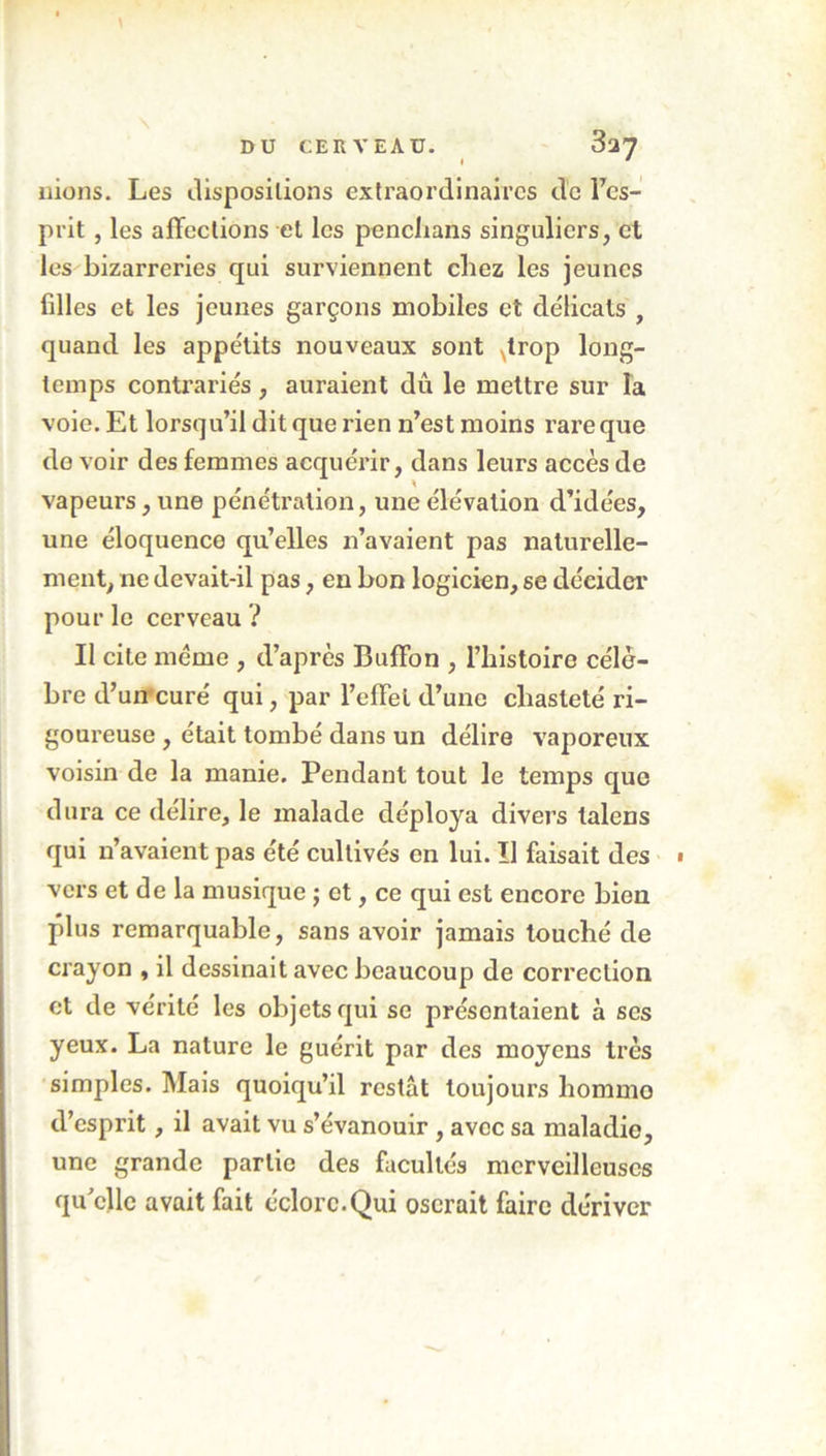 nions. Les dispositions extraordinaires de l’cs- prit, les affections et les penchans singuliers, et les bizarreries qui surviennent chez les jeunes filles et les jeunes garçons mobiles et délicats , quand les appétits nouveaux sont trop long- temps contrariés , auraient dû le mettre sur la voie. Et lorsqu’il dit que rien n’est moins rare que do voir des femmes acquérir, dans leurs accès de vapeurs, une pénétration, une élévation d’idées, une éloquence qu’elles 11’avaient pas naturelle- ment, ne devait-il pas, en bon logicien, se décider pour le cerveau ? Il cite meme , d’après Buffon , l’histoire célè- bre d’un curé qui, par l’effet d’une chasteté ri- goureuse , était tombé dans un délire vaporeux voisin de la manie. Pendant tout le temps que dura ce délire, le malade déploya divers talens qui n’avaient pas été cultivés en lui. Il faisait des « vers et de la musique j et, ce qui est encore bien plus remarquable, sans avoir jamais touché de crayon , il dessinait avec beaucoup de correction et de vérité les objets qui se présentaient à scs yeux. La nature le guérit par des moyens très simples. Mais quoiqu’il restât toujours liommo d’esprit, il avait vu s’évanouir , avec sa maladie, une grande partie des facultés merveilleuses qu'elle avait fait éclore.Qui oserait faire dériver