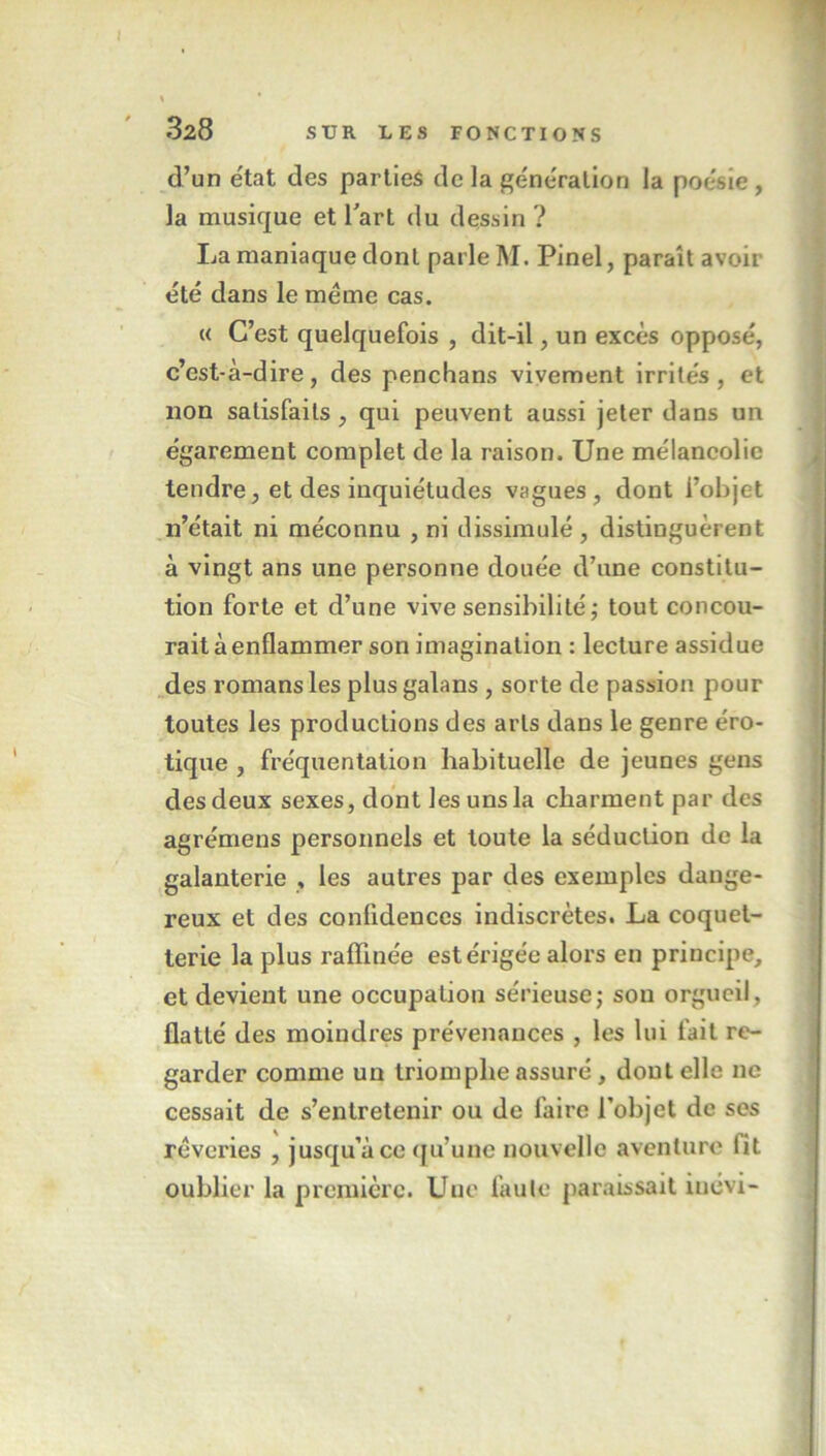 d’un état des parties de la génération la poésie, la musique et l'art du dessin ? La maniaque dont parle M. Pinel, paraît avoir été dans le meme cas. « C’est quelquefois , dit-il, un excès opposé, c’est-à-dire, des penchans vivement irrités, et non satisfaits, qui peuvent aussi jeter dans un égarement complet de la raison. Une mélancolie tendre, et des inquiétudes vagues, dont l’objet n’était ni méconnu , ni dissimulé, distinguèrent à vingt ans une personne douée d’une constitu- tion forte et d’une vive sensibilité ; tout concou- rait à enflammer son imagination : lecture assidue des romans les plus galans , sorte de passion pour toutes les productions des arts dans le genre éro- tique , fréquentation habituelle de jeunes gens des deux sexes, dont les uns la charment par des agrémens personnels et toute la séduction de la galanterie , les autres par des exemples dange- reux et des confidences indiscrètes. La coquet- terie la plus raffinée est érigée alors en principe, et devient une occupation sérieuse; sou orgueil, flatté des moindres prévenances , les lui fait re- garder comme un triomphe assuré, dont elle ne cessait de s’entretenir ou de faire l’objet de ses rêveries , jusqu’à ce qu’une nouvelle aventure fit oublier la première. Une faute paraissait iuévi-