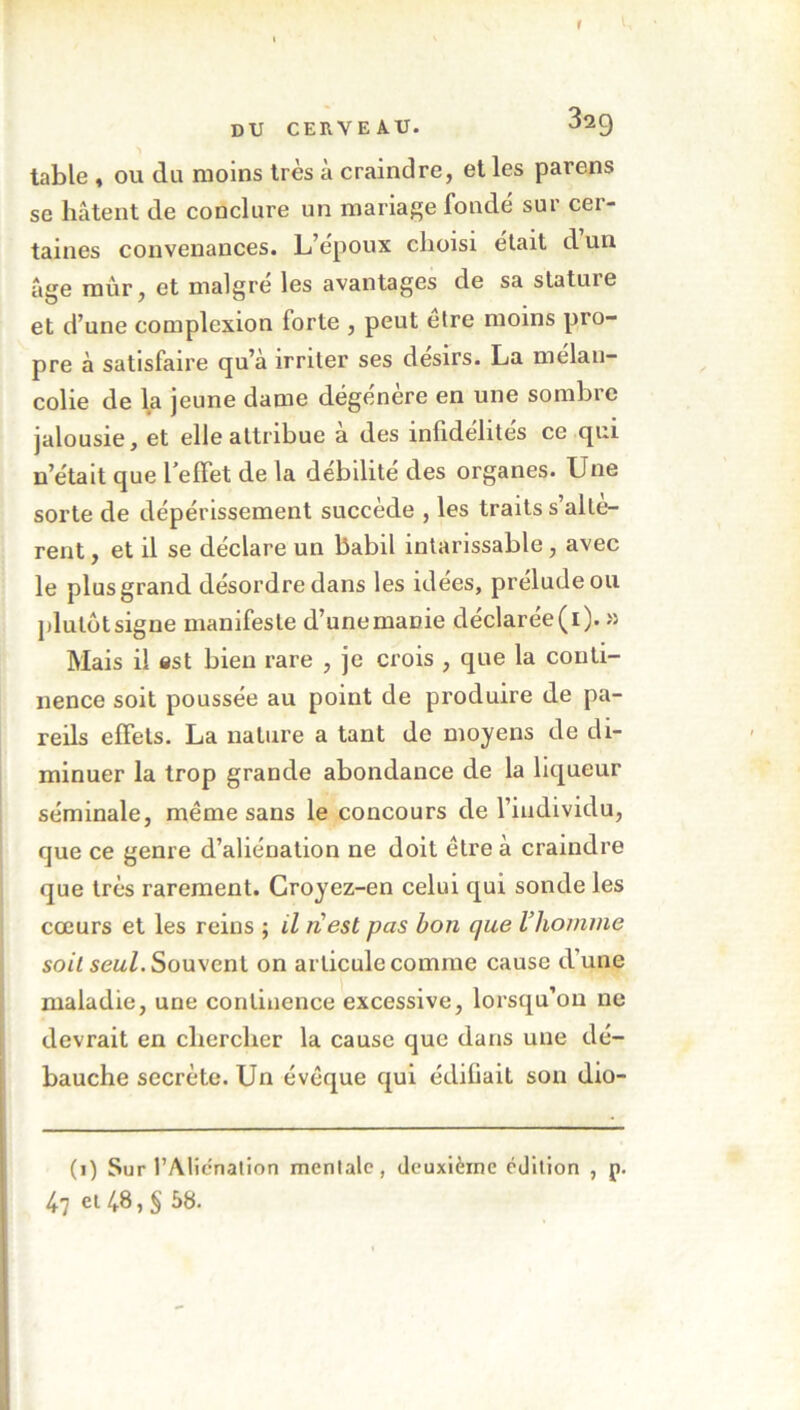 table , ou du moins très à craindre, et les parens se hâtent de conclure un mariage fondé sur cer- taines convenances. L epoux choisi était d un âge mur, et maigre les avantages de sa statuie et d’une complexion forte , peut être moins pro- pre à satisfaire qu’à irriter ses désirs. La mélan- colie de la jeune dame dégénère en une sombre jalousie, et elle attribue a des infidélités ce qui n’était que l effet de la débilité des organes. Une sorte de dépérissement succède , les traits s’altè- rent , et il se déclare un babil intarissable, avec le plus grand désordre dans les idées, prélude ou plulôtsigne manifeste d’unemaüie déclarée(i). » Mais il est bien rare , je crois , que la conti- nence soit poussée au point de produire de pa- reils effets. La nature a tant de moyens de di- minuer la trop grande abondance de la liqueur séminale, même sans le concours de l’individu, que ce genre d’aliénation ne doit être à craindre que très rarement. Croyez-en celui qui sonde les cœurs et les reins ; il nest pas bon que l’homme soit seul. Souvent on articule comme cause d’une maladie, une continence excessive, lorsqu’on ne devrait en chercher la cause que dans une dé- bauche secrète. Un évêque qui édifiait son dio- (1) Sur l’Alienation mentale, deuxième édition , p. 47 cl /,8, § 58.