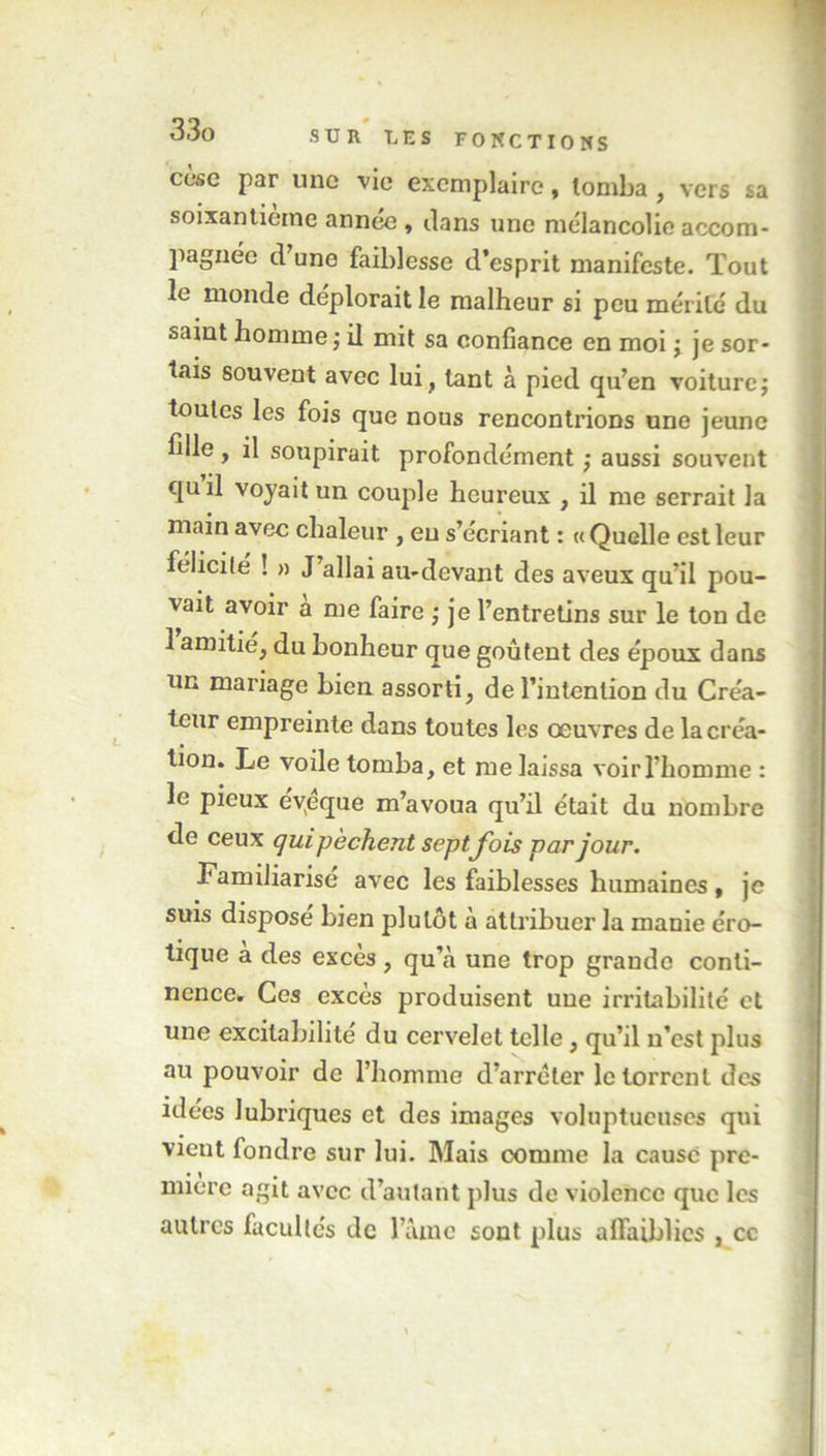 cèse par une vie exemplaire, tomba , vers sa soixantième année , clans une mélancolie accom- pagnée d’une faiblesse d’esprit manifeste. Tout le monde déplorait le malheur si peu mérité du saint homme ; il mit sa confiance en moi ; je sor- tais souvent avec lui, tant à pied qu’en voiture; toutes les fois que nous rencontrions une jeune fille , il soupirait, profondément ; aussi souvent quil voyait un couple heureux , il me serrait la main avec chaleur , eu s’écriant : «Quelle est leur félicilé ! » J allai au-devant des aveux qu’il pou- vait avoir a me faire ; je l’entretins sur le ton de 1 amitié, du bonheur que goûtent des époux dans un mariage bien assorti, de l’intention du Créa- teur empreinte dans toutes les œuvres de la créa- tion. Le voile tomba, et me laissa voir l’homme : le pieux évpque m’avoua qu’il était du nombre de ceux qui pèchent septJ'ois par jour. Familiarise avec les faiblesses humaines, je suis dispose bien plutôt à attribuer la manie éro- tique a des excès , qu’à une trop grande conti- nence. Ces excès produisent une irritabilité et une excitabilité du cervelet telle, qu’il n’est plus au pouvoir de l’homme d’arrêter le torrent des idées lubriques et des images voluptueuses qui vient fondre sur lui. Mais comme la causé pre- mière agit avec d’autant plus do violence que les autres facultés de lame sont plus affaiblies , cc