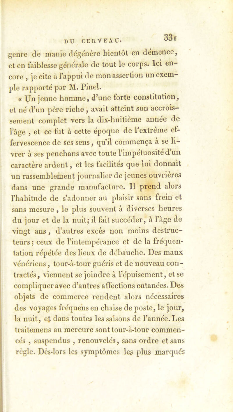 genre de manie dégénère bientôt en démence, et en faiblesse générale de tout le corps. Ici en- core , je cite à l’appui de mon assertion un exem- ple rapporté par M. Pinel. « Un jeune homme, d’une forte constitution, et né d’un père riche , avait atteint son accrois- sement complet vers la dix-huitieme annee de l’âge , et ce fut à cette époque de l'extrême ef- fervescence de ses sens, qu’il commença à se li- vrer à ses penchans avec toute l’impétuosité d’un caractère ardent, et les facilités que lui donnait un rassemblement journalier de jeunes ouvrières dans une grande manufacture. 11 prend alors l’habitude de s’adonner au plaisir sans frein et sans mesure , le plus souvent à diverses beui’es du jour et de la nuit; il fait succéder, à l’âge de vingt ans, d'autres excès non moins destruc- teurs ; ceux de l’intempérance et de la fréquen- tation répétée des lieux de débauche. Des maux vénériens, tour-à-tour guéris et de nouveau con- tractés, viennent se joindre à l’épuisement, et se compliquer avec d’autres affections cutanées. Des objets de commerce rendent alors nécessaires des voyages fréquens en chaise de poste, le jour, la nuit, et dans toutes les saisons de l’année. Les traitemens au mercure sont lour-à-lour commen- cés , suspendus , renouvelés, sans ordre et sans règle. Dès-lors les symptômes les plus marqués