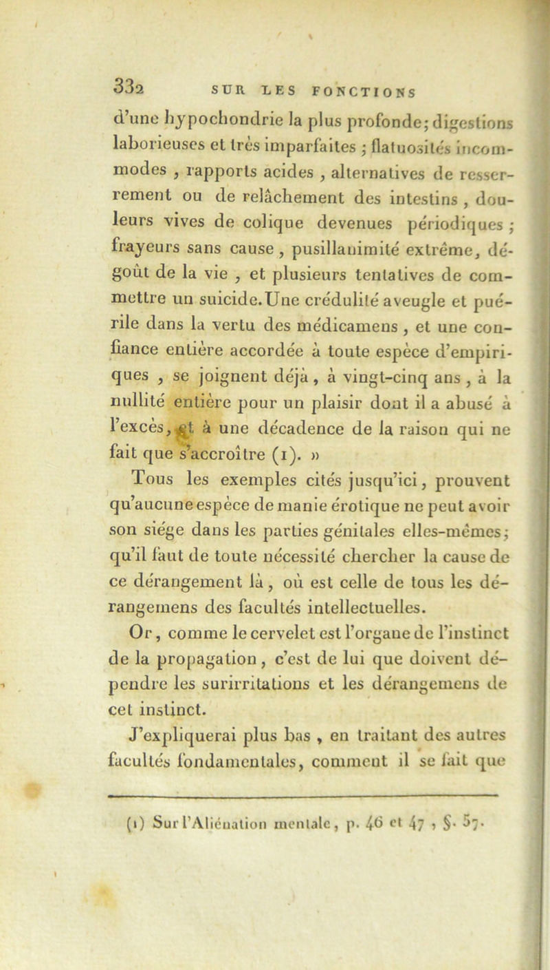 d’une hypochondrie la plus profonde; digestions laborieuses et très imparfaites ; flatuosités incom- modes , rapports acides , alternatives de resser- rement ou de relâchement des intestins , dou- leurs vives de colique devenues périodiques ; frayeurs sans cause , pusillanimité extrême, dé- goût de la vie , et plusieurs tentatives de com- mettre un suicide.Une crédulité aveugle et pué- rile dans la vertu des médicamens , et une con- fiance entière accordée à toute espèce d’empiri- ques , se joignent déjà, à vingt-cinq ans , à la nullité entière pour un plaisir dont il a abusé à l’excès,£t à une décadence de la raison qui ne fait que s’accroître (i). » Tous les exemples cités jusqu’ici, prouvent qu’aucune espèce de manie érotique ne peut avoir son siège dans les parties génitales elles-mêmes; qu’il faut de toute nécessité chercher la cause de ce dérangement là, où est celle de tous les dé- rangemens des facultés intellectuelles. Or, comme le cervelet est l’organe de l’instinct de la propagation, c’est de lui que doivent dé- pendre les surirritations et les dérangemens de cet instinct. J’expliquerai plus bas , en traitant des autres facultés fondamentales, comment il se fait que (i) Sur l'Aliénation mentale, p. 4^ cl 47 » §•