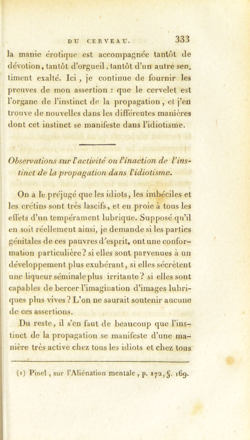 la manie erotique est accompagnée tantôt de dévotion, tantôt d’orgueil, tantôt d’un autre sen. liment exalté. Ici , je continue de fournir les preuves de mon assertion : que le cervelet est l’organe de l’instinct de la propagation, et j’en trouve de nouvelles dans les différentes manières dont cet instinct se manifeste dans l’idiotisme. ! Observations sur F activité ou F inaction de Vins- tinct de la propagation dans Fidiotisme. » On a le préjugé que les idiots, les imbéciles et les crétins sont très lascifs, et eu proie à tous les effets d’un tempérament lubrique. Supposé qu’il en soit réellement ainsi, je demande si les parties génitales de ces pauvres d'esprit, ont une confor- mation particulière? si elles sont parvenues à un développement plus exubérant, si elles sécrètent une liqueur séminale plus irritante ? si elles sont capables de bercer l’imagination d’images lubri- ques plus vives? L’on ne saurait soutenir aucune de ces assertions. Du reste, il s’cn faut de beaucoup que l’ins- tinct de la propagation se manifeste d’une ma- nière très active chez tous les idiots et chez tous (i) Pinel , sur l’Aliénation mentale , p. 172, §. 16g.