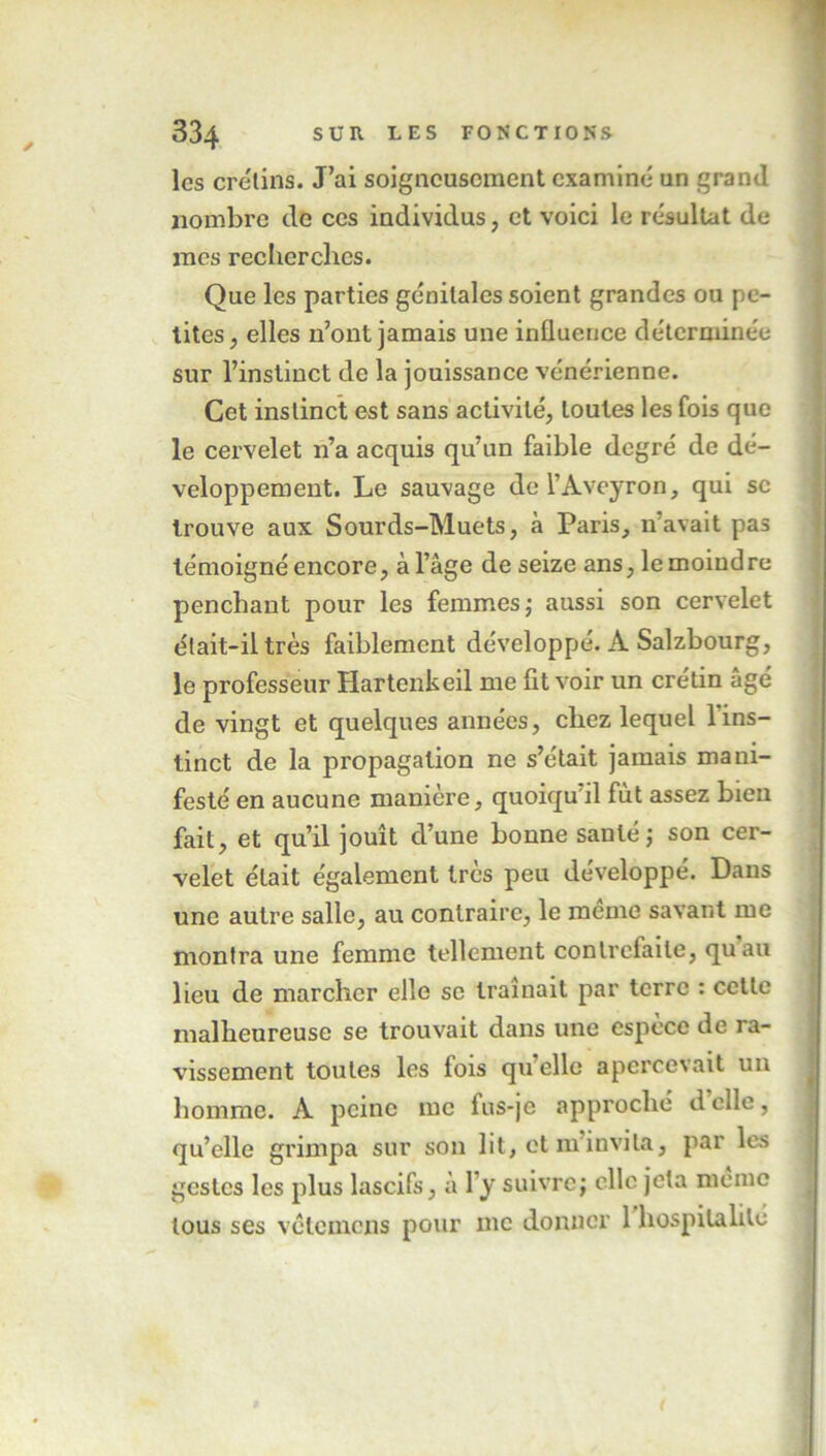 les crétins. J’ai soigneusement examiné un grand nombre de ces individus, et voici le résultat de mes recherches. Que les parties génitales soient grandes ou pe- tites, elles n’ont jamais une influence déterminée sur l’instinct de la jouissance vénérienne. Cet instinct est sans activité, toutes les fois que le cervelet n’a acquis qu’un faible degré de dé- veloppement. Le sauvage de l’Aveyron, qui se trouve aux Sourds-Muets, à Paris, n’avait pas témoigné encore, à l’âge de seize ans, le moindre penchant pour les femmes; aussi son cervelet était-il très faiblement développé. A Salzbourg, le professeur Hartenkeil me fit voir un crétin âgé de vingt et quelques années, chez lequel l'ins- tinct de la propagation ne s’était jamais mani- festé en aucune manière, quoiqu’il fût assez bien fait, et qu’il jouît d’une bonne santé; son cer- velet était également très peu développé. Dans une autre salle, au contraire, le meme savant me montra une femme tellement contrefaite, quau lieu de marcher elle se traînait par terre : cette malheureuse se trouvait dans une espèce de ra- vissement toutes les fois qu’elle apercevait un homme. A peine me fus-je approché delle, qu’elle grimpa sur son lit, et m’invita, par les gestes les plus lascifs, a l’y suivre; clic jeta meme tous ses vetemens pour me donner 1 hospitalité (