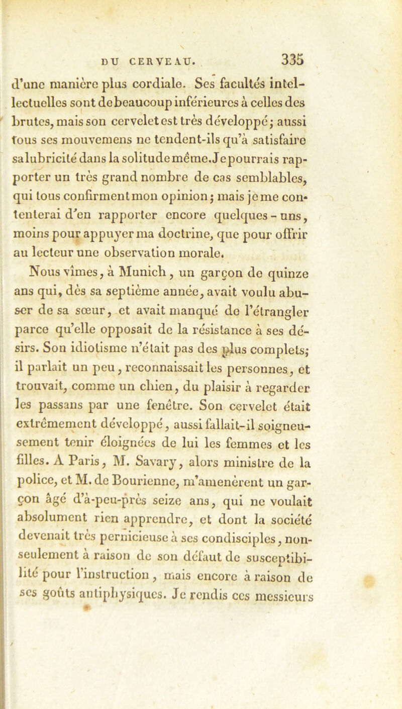 (Tune manière plus cordiale. Scs facultés intel- lectuelles sont de beaucoup inférieures à celles des brutes, mais son cervelet est très développé ; aussi fous ses mouvemens ne tendent-ils qu’à satisfaire salubricilé dans la solitude même. Je pourrais rap- porter un très grand nombre de cas semblables, qui tous confirment mou opinion; mais je me con- tenterai d'en rapporter encore quelques - uns, moins pour appuyer ma doctrine, que pour offrir au lecteur une observation morale. Nous vîmes, à Munich, un garçon de quinze ans qui, dès sa septième année, avait voulu abu- ser de sa sœur, et avait manqué do l’étrangler parce qu’elle opposait de la résistance à ses dé- sirs. Son idiotisme n’était pas des plus complets; il parlait un peu, reconnaissait les personnes, et trouvait, comme un chien, du plaisir à regarder les passans par une fenêtre. Son cervelet était extrêmement développé, aussi fallait-il soigneu- sement tenir éloignées de lui les femmes et les filles. A Paris, M. Savary, alors ministre de la police, et M. de Bouriennc, m’amenèrent un gar- çon âgé d’à-peu-près seize ans, qui ne voulait absolument rien apprendre, et dont la société devenait très pernicieuse à scs condisciples, non- seulement à raison de son défaut de susceptibi- lité pour l’instruction, mais encore à raison de scs goûts antiphysiques. Je rendis ces messieurs