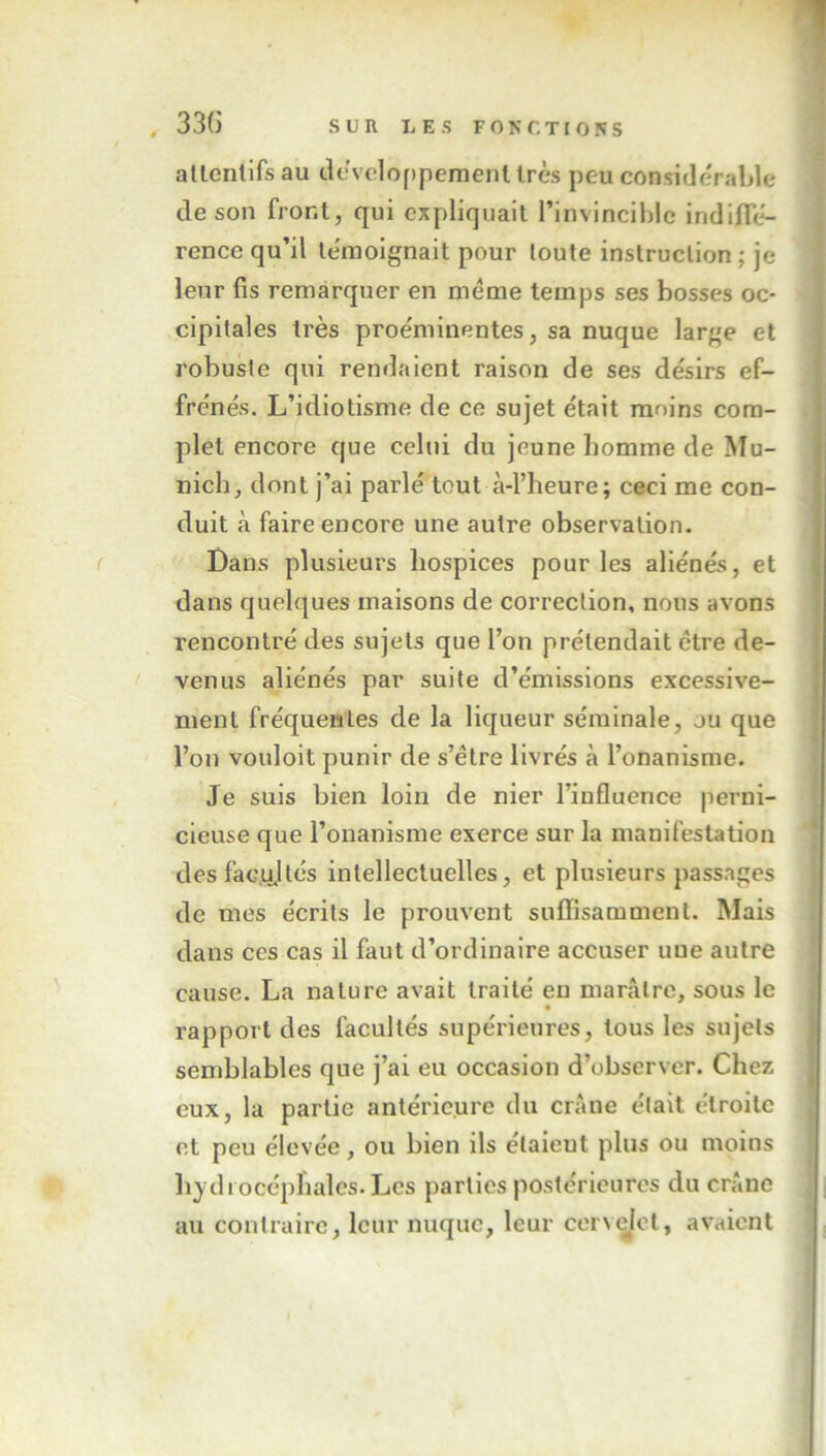 attentifs au développement très peu considérable de son front, qui expliquait l’invincible indiffé- rence qu’il témoignait pour toute instruction ; je leur fis remarquer en meme temps ses bosses oc- cipitales très proéminentes, sa nuque large et robuste qui rendaient raison de ses désirs ef- frénés. L’idiotisme de ce sujet était moins com- plet encore que celui du jeune homme de Mu- nich, dont j’ai parlé tout à-l’heure; ceci me con- duit à faire encore une autre observation. Dans plusieurs hospices pour les aliénés, et dans quelques maisons de correction, nous avons rencontré des sujets que l’on prétendait être de- venus aliénés par suite d’émissions excessive- ment fréquentes de la liqueur séminale, ju que l’on vouloit punir de s’étre livrés à l’onanisme. Je suis bien loin de nier l’influence perni- cieuse que l’onanisme exerce sur la manifestation des facultés intellectuelles, et plusieurs passages de mes écrits le prouvent suffisamment. Mais dans ces cas il faut d’ordinaire accuser une autre cause. La nature avait traité en marâtre, sous le rapport des facultés supérieures, tous les sujets semblables que j’ai eu occasion d’observer. Chez eux, la partie antérieure du crâne était étroite et peu élevée, ou bien ils e'taieut plus ou moins hydrocéphales. Les parties postérieures du crâne au contraire, leur nuque, leur cenelel, avaient