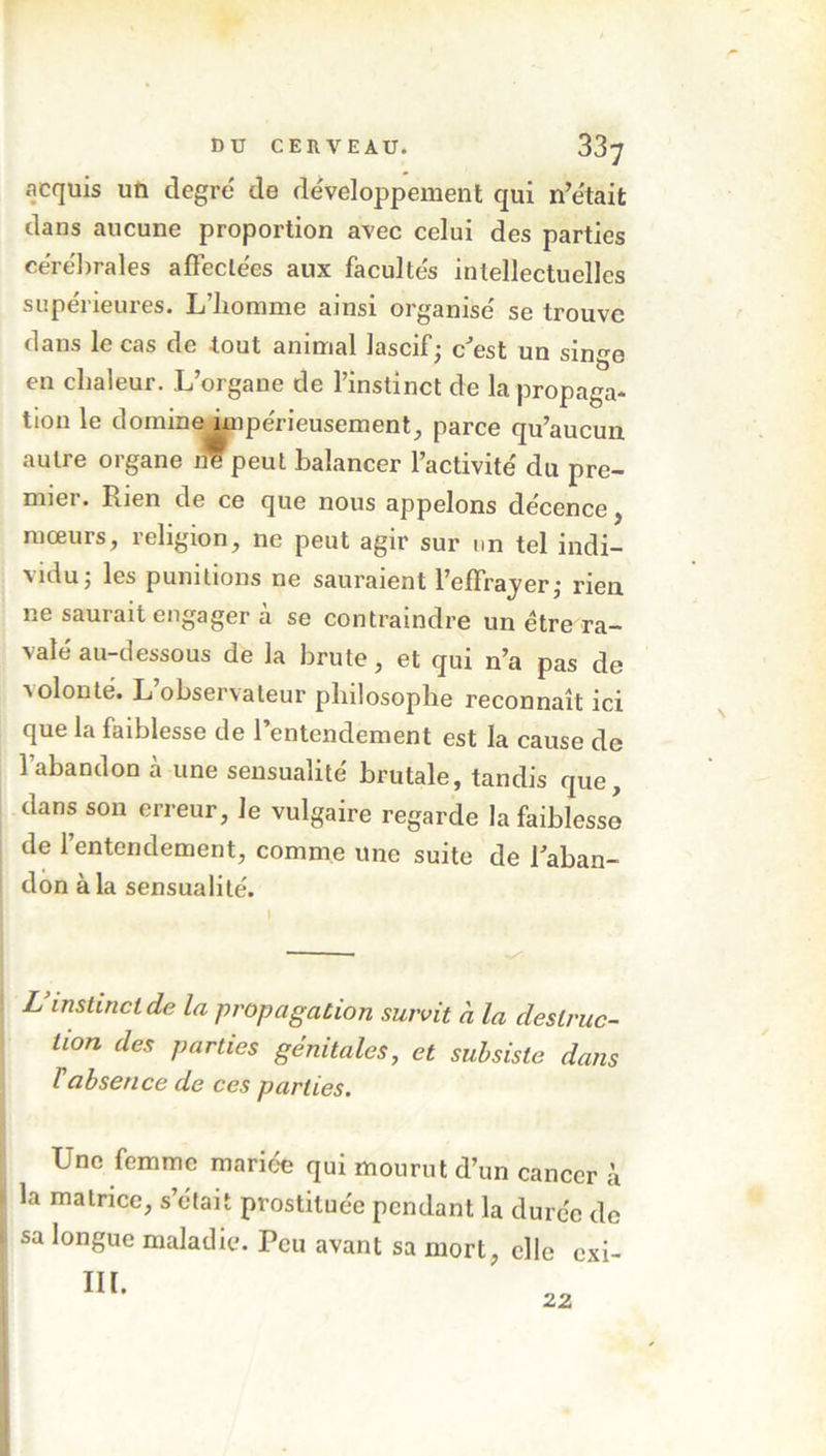 acquis un degré de développement qui n’était dans aucune proportion avec celui des parties cérébrales affectées aux facultés intellectuelles supérieures. L’homme ainsi organisé se trouve dans le cas de tout animal lascif; c’est un singe en chaleur. L’organe de l’instinct de la propaga- tion le domine impérieusement, parce qu’aucun autre organe peut balancer l’activité du pre- mier. Rien de ce que nous appelons décence, mœurs, religion, ne peut agir sur un tel indi- vidu; les punitions ne sauraient l’effrayer; rien ne saurait engager à se contraindre un être ra- valé au-dessous de la brute, et qui n’a pas de volonté. L’observateur philosophe reconnaît ici que la faiblesse de l’entendement est la cause de l’abandon à une sensualité brutale, tandis que, dans son erreur. Je vulgaire regarde la faiblesse de 1 entendement, comme une suite de l’aban- don à la sensualité. L instinct de la propagation suivit à la destruc- tion des parties génitales, et subsiste dans T absence de ces parties. Une femme mariée qui mourut d’un cancer à la matrice, s’était prostituée pendant la durée de sa longue maladie. Peu avant sa mort, elle exi- m. 22